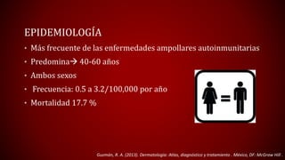 EPIDEMIOLOGÍA 
• Más frecuente de las enfermedades ampollares autoinmunitarias 
• Predomina 40-60 años 
• Ambos sexos 
• Frecuencia: 0.5 a 3.2/100,000 por año 
• Mortalidad 17.7 % 
Guzmán, R. A. (2013). Dermatología: Atlas, diagnóstico y tratamiento . México, DF: McGraw Hill . 
 