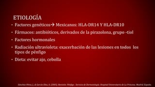 ETIOLOGÍA 
• Factores genéticos Mexicanos: HLA-DR14 Y HLA-DR10 
• Fármacos: antibióticos, derivados de la pirazolona, grupo -tiol 
• Factores hormonales 
• Radiación ultravioleta: exacerbación de las lesiones en todos los 
tipos de pénfigo 
• Dieta: evitar ajo, cebolla 
Sánchez-Pérez, J., & García-Díez, A. (2005). Revisión: Pénfigo . Servicio de Dermatología. Hospital Universitario de La Princesa. Madrid. España. 
 