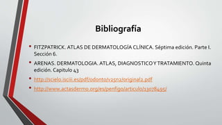 Bibliografía
• FITZPATRICK. ATLAS DE DERMATOLOGÍA CLÍNICA. Séptima edición. Parte I.
Sección 6.
• ARENAS. DERMATOLOGIA. ATLAS, DIAGNOSTICOYTRATAMIENTO. Quinta
edición. Capitulo 43
• http://scielo.isciii.es/pdf/odonto/v25n2/original2.pdf
• http://www.actasdermo.org/es/penfigo/articulo/13078495/
 