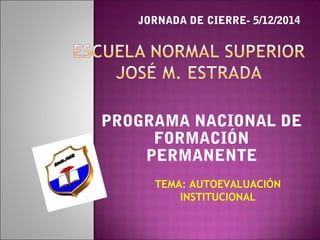 JORNADA DE CIERRE- 5/12/2014 
PROGRAMA NACIONAL DE 
FORMACIÓN 
PERMANENTE 
TEMA: AUTOEVALUACIÓN 
INSTITUCIONAL 
 