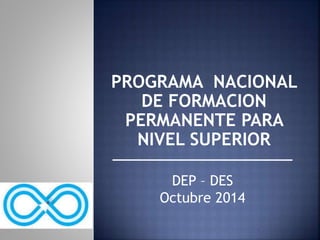 PROGRAMA NACIONAL 
DE FORMACION 
PERMANENTE PARA 
NIVEL SUPERIOR 
DEP – DES 
Octubre 2014 
 