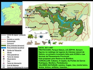 DATA: 30-7-1997 PROTECCIÓN; Parque Natura, LIC-ZEPVN. Sempre figurou no catálogo de lugares de interese natural de Galicia, no primeiro inventario feito polo ICONA e nas Normas de Planeamento Provincial.  Está proposto para Reserva da Biosfera. CONCELLOS: Cabana, A Capela, As Pontes de García Rodríguez, Monfero, Pontedeume. VALORES NATURAIS: canóns, fragas, ríos, monte baixo, fentos, brións, anfibios, insectos... 