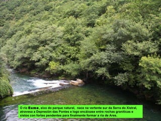 O río  Eume , eixo do parque natural,  nace na vertente sur da Serra do Xistral, atravesa a Depresión das Pontes e logo encáixase entre rochas graníticas e xistos con fortes pendentes para finalmente formar a ría de Ares.  