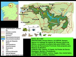 DATA: 30-7-1997
PROTECCIÓN; Parque Natura, LIC-ZEPVN. Sempre
figurou no catálogo de lugares de interese natural de
Galicia, no primeiro inventario feito polo ICONA e nas
Normas de Planeamento Provincial. Está proposto para
Reserva da Biosfera.
CONCELLOS: Cabana, A Capela, As Pontes de García
Rodríguez, Monfero, Pontedeume.
VALORES NATURAIS: canóns, fragas, ríos, monte baixo,
fentos, brións, anfibios, insectos...
 