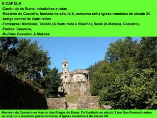 A CAPELA
-Canón do río Eume: miradoiros e rutas
-Mosteiro de Caaveiro, fundado no século X, conserva unha igrexa románica do século XII.
-Antiga central de Vantureiras
-Fervenzas: Morixoso, Teixido (A Ventureira e Vilariño), Sesín (A Mazoca, Caaveiro).
-Pontes: Caaveiro,
-Muíños: Caaveiro, A Mazoca
Mosteiro de Caaveiro no interior das Fragas do Eume. Foi fundado no século X por San Rosendo sobre
un anterior e ampliado posteriormente. A igrexa románica é do século XII.
 
