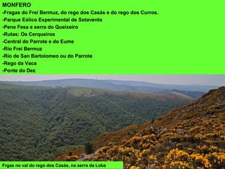 Frgas no val do rego dos Casás, na serra da Loba
MONFERO
-Fragas do Frei Bermuz, do rego dos Casás e do rego dos Curros.
-Parque Eólico Experimental de Sotavento
-Pena Fesa e serra do Queixeiro
-Rutas: Os Cerqueiros
-Central do Parrote e do Eume
-Río Frei Bermuz
-Río de San Bartolomeo ou do Parrote
-Rego da Vaca
-Ponte do Dez
 