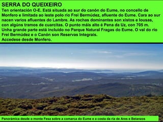SERRA DO QUEIXEIRO
Ten orientación O-E. Está situada ao sur do canón do Eume, no concello de
Monfero e limitada ao leste polo río Frei Bermúdez, afluente do Eume. Cara ao sur
nacen varios afluentes do Lambre. As rochas dominantes son xistos e lousas,
con algúns tramos de cuarcitas. O punto máis alto é Pena da Uz, con 705 m.
Unha grande parte está incluído no Parque Natural Fragas do Eume. O val do río
Frei Bermúdez e o Canón son Reservas Integrais.
Accedese desde Monfero.
Panorámica desde o monte Fesa sobre a comarca do Eume e a costa da ría de Ares e Betanzos
 