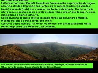 Cara oeste da Serra da Loba desde o monte dos Penedos coas fragas da Davasa e do Porto da
Táboa, no val do rego dos Casas, afluente do Frei Bermuz (Eume).
SERRA DA LOBA
Esténdese con dirección N-S, facendo de fronteira entre as provincias de Lugo e
A Coruña, desde a Depresión das Pontes ata as cabeceiras dos ríos Mandeo
(oeste) e Labrada (leste) que a separan da Cordal de Montouto. É unha serra de
relevo suave modelado sobre granito de dúas micas, gneis “ollo de sapo”, xistos
migmatíticos e granito intrusivo.
Fai de divisoria de augas entre a conca do Miño e as do Lambre e Mandeo.
O punto mái alto é a Pena Verde, con 709 m.
Accedese desde Monfero, As Pontes ou Momán. Ten unhas excelentes vistas
sobre a depresión das Pontes e o val do Eume.
 