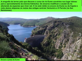 Encoro e presa do Eume
A orografía do terreo polo que discorre o curso do río Eume convérteo nun lugar idóneo
para o aproveitamento da enerxía hidráulica. Os encoros modifican o caudal do río
afectando ás especies que viven nel. O río está retido no encoro do Eume ou da Capela e
máis abaixo atópanse os restos das antigas centrais Ventureira e O Parrote (no San
Bartolomeo).
 