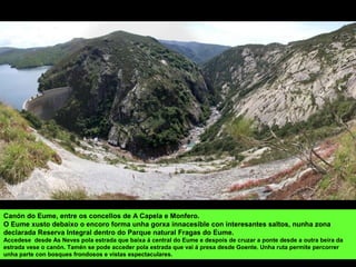 Canón do Eume, entre os concellos de A Capela e Monfero.
O Eume xusto debaixo o encoro forma unha gorxa innacesible con interesantes saltos, nunha zona
declarada Reserva Integral dentro do Parque natural Fragas do Eume.
Accedese desde As Neves pola estrada que baixa á central do Eume e despois de cruzar a ponte desde a outra beira da
estrada vese o canón. Tamén se pode acceder pola estrada que vai á presa desde Goente. Unha ruta permite percorrer
unha parte con bosques frondosos e vistas espectaculares.
 