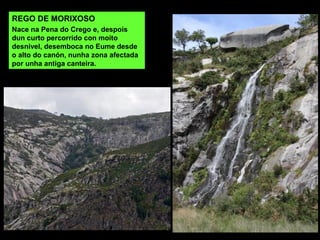 REGO DE MORIXOSO
Nace na Pena do Crego e, despois
dun curto percorrido con moito
desnivel, desemboca no Eume desde
o alto do canón, nunha zona afectada
por unha antiga canteira.
 