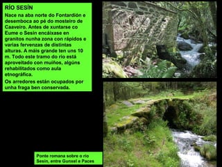 RÍO SESÍN
Nace na aba norte do Fontardión e
desemboca ao pé do mosteiro de
Caaveiro. Antes de xuntarse co
Eume o Sesín encáixase en
granitos nunha zona con rápidos e
varias fervenzas de distintas
alturas. A máis grande ten uns 10
m. Todo este tramo do río está
aproveitado con muíños, algúns
rehabilitados como aula
etnográfica.
Os arredores están ocupados por
unha fraga ben conservada.
Ponte romana sobre o río
Sesín, entre Gunxel e Paces
 