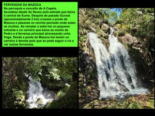 FERVENZAS DA MAZOCA
Na parroquia e concello de A Capela.
Accedese desde As Neves pola estrada que baixa
á central do Eume. Despois de pasado Gunxel
(aproximadamente 2 km) crúzase a ponte de
Mazoca e pásanse un recinto pechado onde están
os muíños. Ao rematar a sebe hai un pequeno
entrante e un carreiro que baixa ao muíño de
Pedro e á fervenza principal atravesando unha
fraga. Desde a ponte da Mazoca hai tamén un
carreiro á dereita polo que se pode seguir o río e
ver outras fervenzas.
 