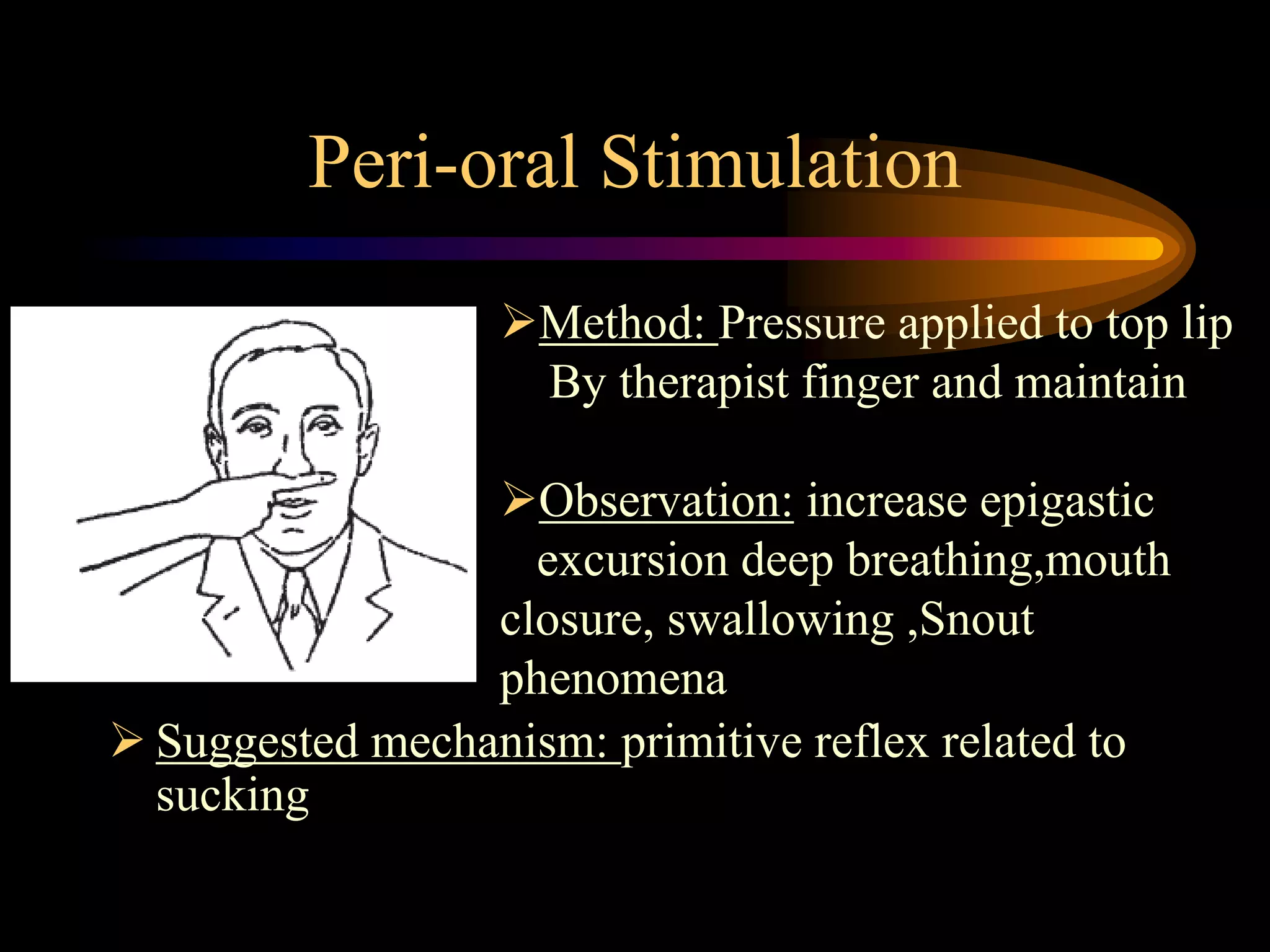 Peri-oral Stimulation
 Suggested mechanism: primitive reflex related to
sucking
Method: Pressure applied to top lip
By therapist finger and maintain
Observation: increase epigastic
excursion deep breathing,mouth
closure, swallowing ,Snout
phenomena
 