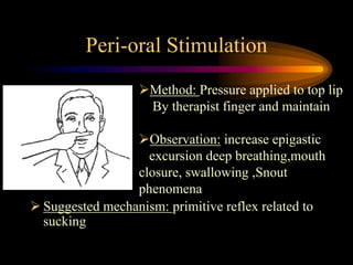 Peri-oral Stimulation
 Suggested mechanism: primitive reflex related to
sucking
Method: Pressure applied to top lip
By therapist finger and maintain
Observation: increase epigastic
excursion deep breathing,mouth
closure, swallowing ,Snout
phenomena
 