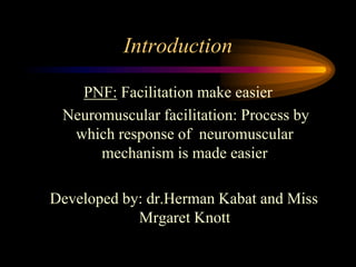 Introduction
PNF: Facilitation make easier
Neuromuscular facilitation: Process by
which response of neuromuscular
mechanism is made easier
Developed by: dr.Herman Kabat and Miss
Mrgaret Knott
 