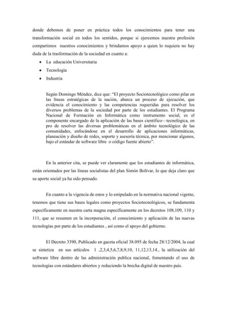 donde debemos de poner en práctica todos los conocimientos para tener una
transformación social en todos los sentidos, porque si ejercemos nuestra profesión
compartimos nuestros conocimientos y brindamos apoyo a quien lo requiera no hay
duda de la trasformación de la sociedad en cuanto a:
       La educación Universitaria
       Tecnología
       Industria


       Según Domingo Méndez, dice que: “El proyecto Sociotecnológico como pilar en
       las líneas estratégicas de la nación, abarca un proceso de ejecución, que
       evidencia el conocimiento y las competencias requeridas para resolver los
       diversos problemas de la sociedad por parte de los estudiantes. El Programa
       Nacional de Formación en Informática como instrumento social, es el
       componente encargado de la aplicación de las bases científico—tecnológica, en
       pro de resolver las diversas problemáticas en el ámbito tecnológico de las
       comunidades, enfocándose en el desarrollo de aplicaciones informáticas,
       planeación y diseño de redes, soporte y asesoría técnica, por mencionar algunos,
       bajo el estándar de software libre o código fuente abierto”.



       En la anterior cita, se puede ver claramente que los estudiantes de informática,
están orientados por las líneas socialistas del plan Simón Bolívar, lo que deja claro que
su aporte social ya ha sido pensado.


       En cuanto a la vigencia de estos y lo estipulado en la normativa nacional vigente,
tenemos que tiene sus bases legales como proyectos Sociotecnológicos, se fundamenta
específicamente en nuestra carta magna específicamente en los decretos 108,109, 110 y
111, que se resumen en la incorporación, el conocimiento y aplicación de las nuevas
tecnologías por parte de los estudiantes , así como el apoyo del gobierno.


       El Decreto 3390, Publicado en gaceta oficial 38.095 de fecha 28/12/2004, la cual
se sintetiza   en sus artículos   1 ,2,3,4,5,6,7,8,9,10, 11,12,13,14., la utilización del
software libre dentro de las administración publica nacional, fomentando el uso de
tecnologías con estándares abiertos y reduciendo la brecha digital de nuestro país.
 