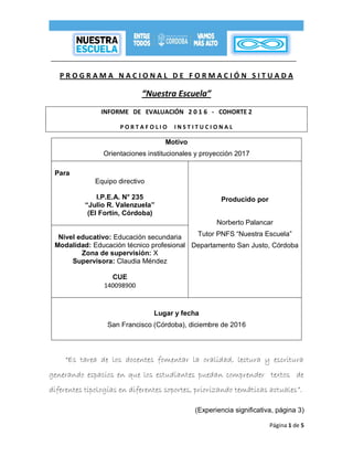 Página 1 de 5
P R O G R A M A N A C I O N A L D E F O R M A C I Ó N S I T U A D A
“Nuestra Escuela”
INFORME DE EVALUACIÓN 2 0 1 6 - COHORTE 2
P O R T A F O L I O I N S T I T U C I O N A L
Motivo
Orientaciones institucionales y proyección 2017
Para
Equipo directivo
I.P.E.A. N° 235
“Julio R. Valenzuela”
(El Fortín, Córdoba)
Producido por
Norberto Palancar
Tutor PNFS “Nuestra Escuela”
Departamento San Justo, Córdoba
Nivel educativo: Educación secundaria
Modalidad: Educación técnico profesional
Zona de supervisión: X
Supervisora: Claudia Méndez
CUE
140098900
Lugar y fecha
San Francisco (Córdoba), diciembre de 2016
“Es tarea de los docentes fomentar la oralidad, lectura y escritura
generando espacios en que los estudiantes puedan comprender textos de
diferentes tipologías en diferentes soportes, priorizando temáticas actuales”.
(Experiencia significativa, página 3)
 