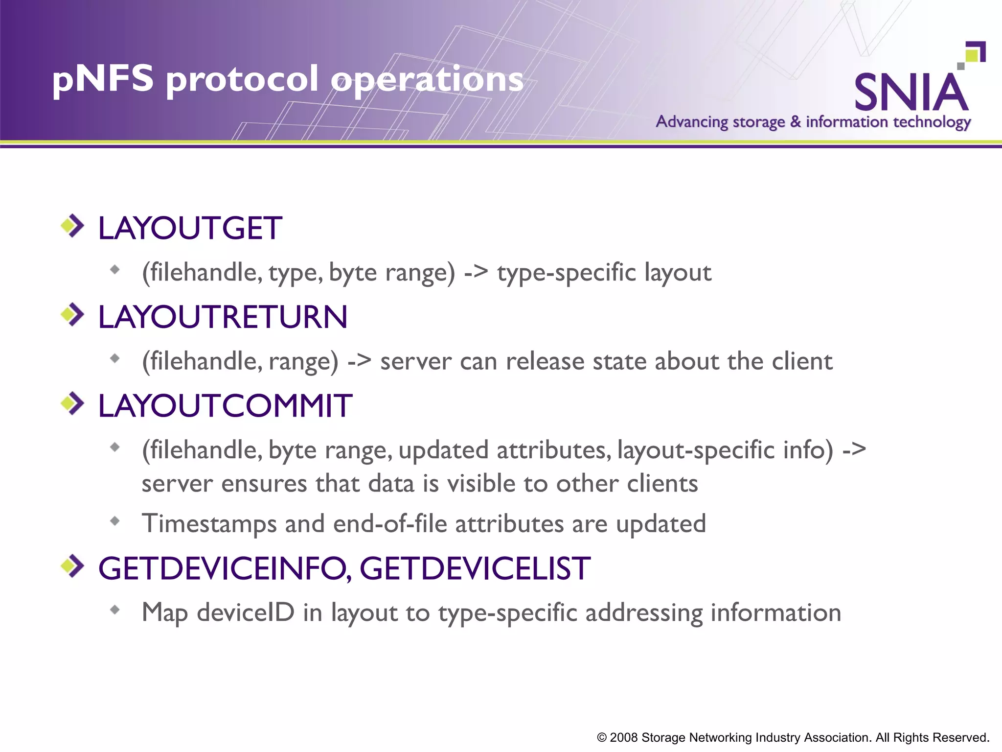 pNFS protocol operations


  LAYOUTGET
    (filehandle, type, byte range) -> type-specific layout
  LAYOUTRETURN
    (filehandle, range) -> server can release state about the client
  LAYOUTCOMMIT
    (filehandle, byte range, updated attributes, layout-specific info) ->
    server ensures that data is visible to other clients
    Timestamps and end-of-file attributes are updated
  GETDEVICEINFO, GETDEVICELIST
    Map deviceID in layout to type-specific addressing information



                                               © 2008 Storage Networking Industry Association. All Rights Reserved.
 