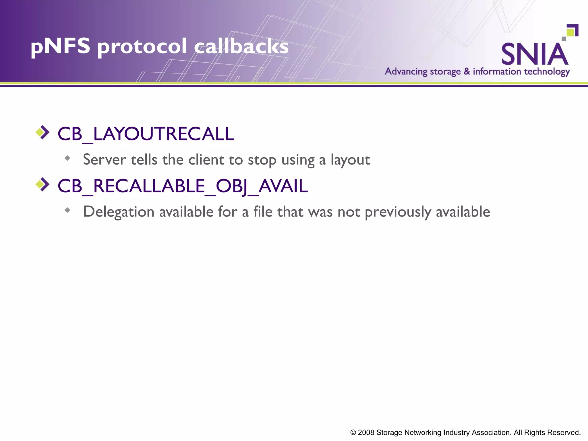 pNFS protocol callbacks


  CB_LAYOUTRECALL
    Server tells the client to stop using a layout
  CB_RECALLABLE_OBJ_AVAIL
    Delegation available for a file that was not previously available




                                              © 2008 Storage Networking Industry Association. All Rights Reserved.
 