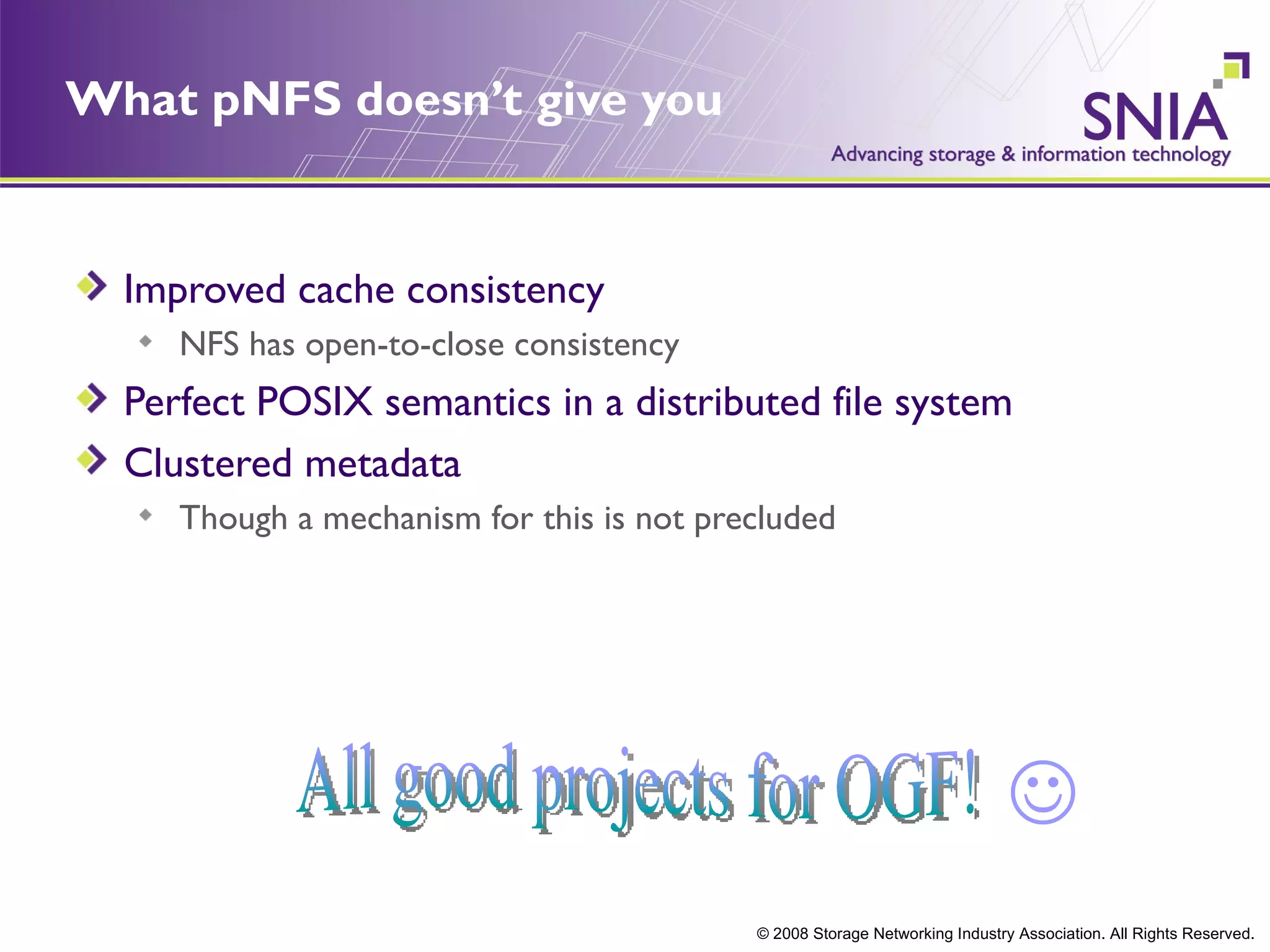 What pNFS doesn’t give you


  Improved cache consistency
     NFS has open-to-close consistency
  Perfect POSIX semantics in a distributed file system
  Clustered metadata
     Though a mechanism for this is not precluded




                                                                             
                                           © 2008 Storage Networking Industry Association. All Rights Reserved.
 