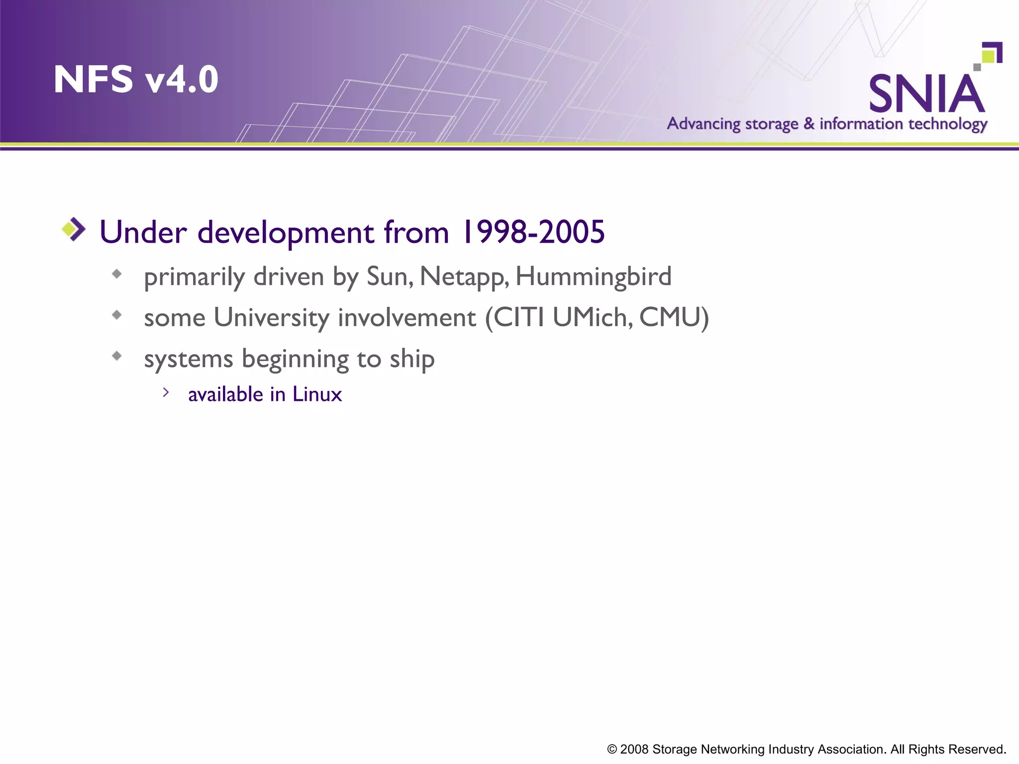 NFS v4.0


  Under development from 1998-2005
    primarily driven by Sun, Netapp, Hummingbird
    some University involvement (CITI UMich, CMU)
    systems beginning to ship
       available in Linux




                                        © 2008 Storage Networking Industry Association. All Rights Reserved.
 