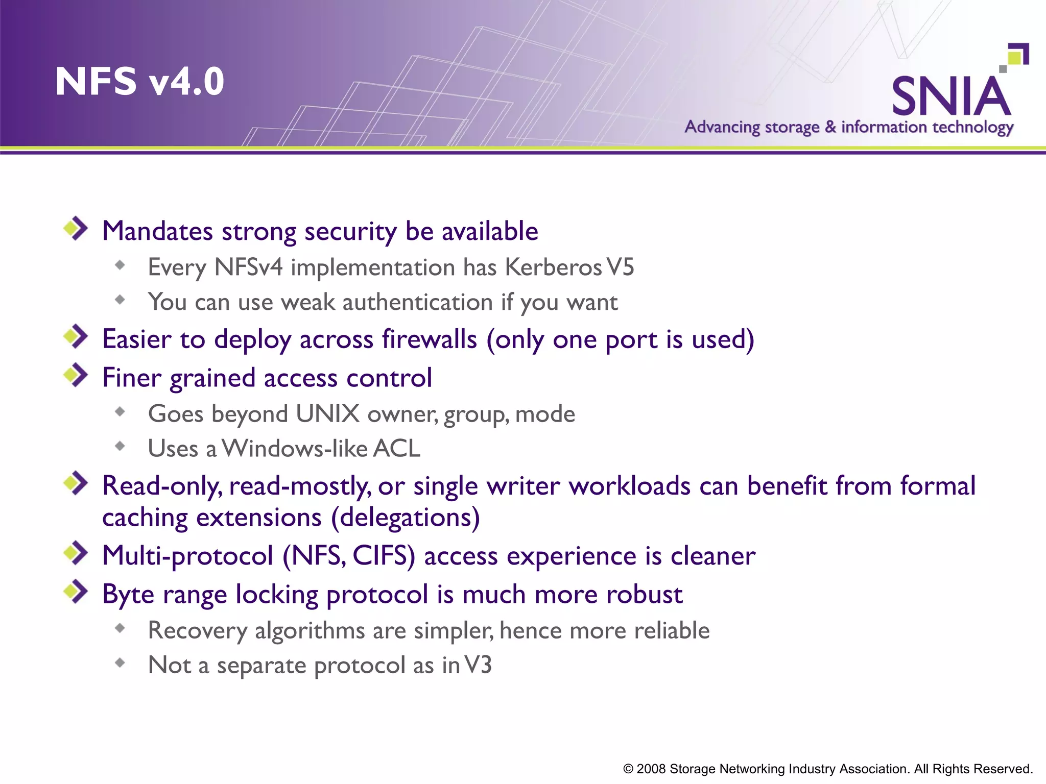 NFS v4.0


  Mandates strong security be available
     Every NFSv4 implementation has Kerberos V5
     You can use weak authentication if you want
  Easier to deploy across firewalls (only one port is used)
  Finer grained access control
     Goes beyond UNIX owner, group, mode
     Uses a Windows-like ACL
  Read-only, read-mostly, or single writer workloads can benefit from formal
  caching extensions (delegations)
  Multi-protocol (NFS, CIFS) access experience is cleaner
  Byte range locking protocol is much more robust
     Recovery algorithms are simpler, hence more reliable
     Not a separate protocol as in V3


                                                © 2008 Storage Networking Industry Association. All Rights Reserved.
 