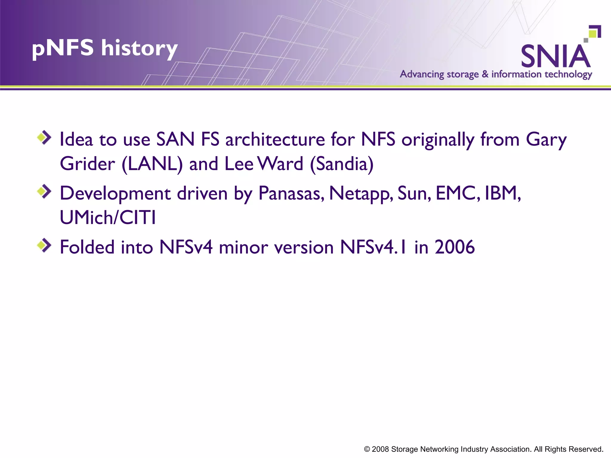 pNFS history


  Idea to use SAN FS architecture for NFS originally from Gary
  Grider (LANL) and Lee Ward (Sandia)
  Development driven by Panasas, Netapp, Sun, EMC, IBM,
  UMich/CITI
  Folded into NFSv4 minor version NFSv4.1 in 2006




                                      © 2008 Storage Networking Industry Association. All Rights Reserved.
 