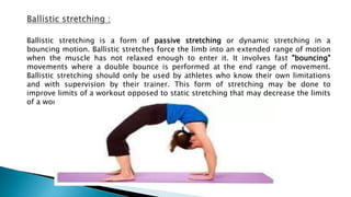 Ballistic stretching is a form of passive stretching or dynamic stretching in a
bouncing motion. Ballistic stretches force the limb into an extended range of motion
when the muscle has not relaxed enough to enter it. It involves fast "bouncing"
movements where a double bounce is performed at the end range of movement.
Ballistic stretching should only be used by athletes who know their own limitations
and with supervision by their trainer. This form of stretching may be done to
improve limits of a workout opposed to static stretching that may decrease the limits
of a workout.
 