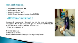  Rhythmic initiation (RI)
 Hold-Relax (HR)
 Contract-Relax (CR)
 Hold-Relax-Active Contraction (HRAC)
 Rhythmic initiation :
Repeated movement through range in one direction.
Progresses from passive (with global manual contacts) to
active assisted to appropriate resistance .
It is a progression of :
1) Initial passive
2) Active-assistive
3) Active movement through the agonist pattern.
 