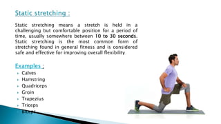 Static stretching means a stretch is held in a
challenging but comfortable position for a period of
time, usually somewhere between 10 to 30 seconds.
Static stretching is the most common form of
stretching found in general fitness and is considered
safe and effective for improving overall flexibility.
Examples :
 Calves
 Hamstring
 Quadriceps
 Groin
 Trapezius
 Triceps
 Biceps
 