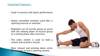  Used in exercise and sports performance
.
 Slower controlled stretches used after a
sporting exercise or workout .
 Repeated use of muscle group to assist
with the slowing down of muscle group
to a resting phase after exercises .
 The static stretch is used to hold a
stretch and extend a muscle .
 More relaxed and winding down series
of exercises to end a sporting routine .
 