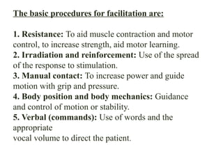 The basic procedures for facilitation are:
1. Resistance: To aid muscle contraction and motor
control, to increase strength, aid motor learning.
2. Irradiation and reinforcement: Use of the spread
of the response to stimulation.
3. Manual contact: To increase power and guide
motion with grip and pressure.
4. Body position and body mechanics: Guidance
and control of motion or stability.
5. Verbal (commands): Use of words and the
appropriate
vocal volume to direct the patient.
 