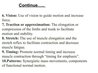 6. Vision: Use of vision to guide motion and increase
force.
7. Traction or approximation: The elongation or
compression of the limbs and trunk to facilitate
motion and stability.
8. Stretch: The use of muscle elongation and the
stretch reflex to facilitate contraction and decrease
muscle fatigue.
9. Timing: Promote normal timing and increase
muscle contraction through “timing for emphasis”.
10.Patterns: Synergistic mass movements, components
of functional normal motion.
Continue…..
 