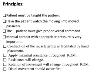 Principles:
❑Patient must be taught the pattern.
❑Have the patient watch the moving limb moved
passively.
❑The patient must give proper verbal command.
❑Manual contact with appropriate pressure is very
important.
❑ Contraction of the muscle group is facilitated by hand
placement.
❑ Apply maximal resistance throughout ROM.
❑ Resistance will change.
❑ Rotation of movement will change throughout ROM.
❑ Distal movement should occur first.
 