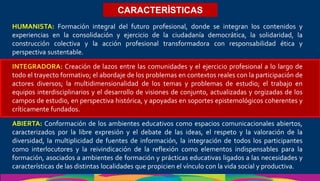 CARACTERÌSTICAS
HUMANISTA: Formación integral del futuro profesional, donde se integran los contenidos y
experiencias en la consolidación y ejercicio de la ciudadanía democrática, la solidaridad, la
construcción colectiva y la acción profesional transformadora con responsabilidad ética y
perspectiva sustentable.
INTEGRADORA: Creación de lazos entre las comunidades y el ejercicio profesional a lo largo de
todo el trayecto formativo; el abordaje de los problemas en contextos reales con la participación de
actores diversos; la multidimensionalidad de los temas y problemas de estudio; el trabajo en
equipos interdisciplinarios y el desarrollo de visiones de conjunto, actualizadas y orgizadas de los
campos de estudio, en perspectiva histórica, y apoyadas en soportes epistemológicos coherentes y
críticamente fundados.
ABIERTA: Conformación de los ambientes educativos como espacios comunicacionales abiertos,
caracterizados por la libre expresión y el debate de las ideas, el respeto y la valoración de la
diversidad, la multiplicidad de fuentes de información, la integración de todos los participantes
como interlocutores y la reivindicación de la reflexión como elementos indispensables para la
formación, asociados a ambientes de formación y prácticas educativas ligados a las necesidades y
características de las distintas localidades que propicien el vínculo con la vida social y productiva.
 