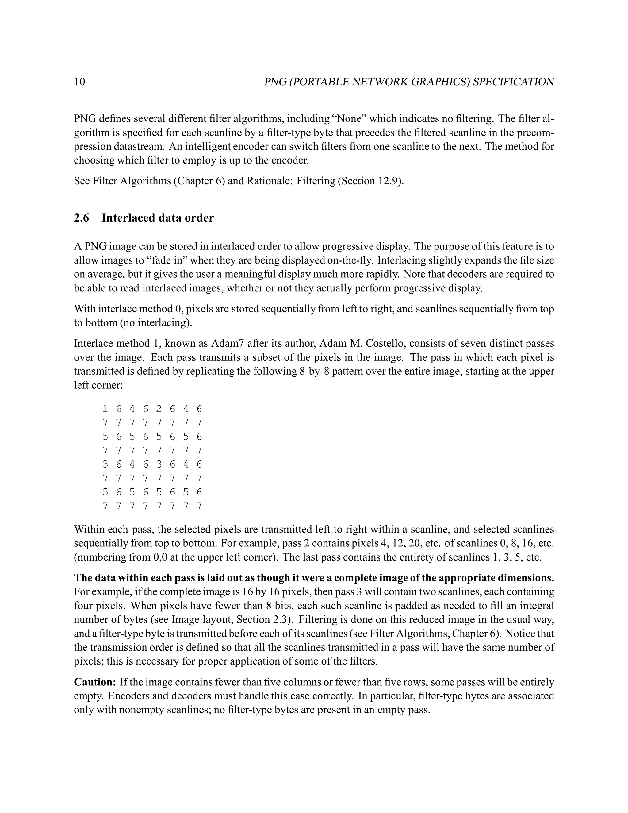 10                                          PNG (PORTABLE NETWORK GRAPHICS) SPECIFICATION


PNG deﬁnes several different ﬁlter algorithms, including “None” which indicates no ﬁltering. The ﬁlter al-
gorithm is speciﬁed for each scanline by a ﬁlter-type byte that precedes the ﬁltered scanline in the precom-
pression datastream. An intelligent encoder can switch ﬁlters from one scanline to the next. The method for
choosing which ﬁlter to employ is up to the encoder.
See Filter Algorithms (Chapter 6) and Rationale: Filtering (Section 12.9).


2.6   Interlaced data order

A PNG image can be stored in interlaced order to allow progressive display. The purpose of this feature is to
allow images to “fade in” when they are being displayed on-the-ﬂy. Interlacing slightly expands the ﬁle size
on average, but it gives the user a meaningful display much more rapidly. Note that decoders are required to
be able to read interlaced images, whether or not they actually perform progressive display.
With interlace method 0, pixels are stored sequentially from left to right, and scanlines sequentially from top
to bottom (no interlacing).
Interlace method 1, known as Adam7 after its author, Adam M. Costello, consists of seven distinct passes
over the image. Each pass transmits a subset of the pixels in the image. The pass in which each pixel is
transmitted is deﬁned by replicating the following 8-by-8 pattern over the entire image, starting at the upper
left corner:

      1   6   4   6   2   6   4   6
      7   7   7   7   7   7   7   7
      5   6   5   6   5   6   5   6
      7   7   7   7   7   7   7   7
      3   6   4   6   3   6   4   6
      7   7   7   7   7   7   7   7
      5   6   5   6   5   6   5   6
      7   7   7   7   7   7   7   7

Within each pass, the selected pixels are transmitted left to right within a scanline, and selected scanlines
sequentially from top to bottom. For example, pass 2 contains pixels 4, 12, 20, etc. of scanlines 0, 8, 16, etc.
(numbering from 0,0 at the upper left corner). The last pass contains the entirety of scanlines 1, 3, 5, etc.
The data within each pass is laid out as though it were a complete image of the appropriate dimensions.
For example, if the complete image is 16 by 16 pixels, then pass 3 will contain two scanlines, each containing
four pixels. When pixels have fewer than 8 bits, each such scanline is padded as needed to ﬁll an integral
number of bytes (see Image layout, Section 2.3). Filtering is done on this reduced image in the usual way,
and a ﬁlter-type byte is transmitted before each of its scanlines (see Filter Algorithms, Chapter 6). Notice that
the transmission order is deﬁned so that all the scanlines transmitted in a pass will have the same number of
pixels; this is necessary for proper application of some of the ﬁlters.
Caution: If the image contains fewer than ﬁve columns or fewer than ﬁve rows, some passes will be entirely
empty. Encoders and decoders must handle this case correctly. In particular, ﬁlter-type bytes are associated
only with nonempty scanlines; no ﬁlter-type bytes are present in an empty pass.
 