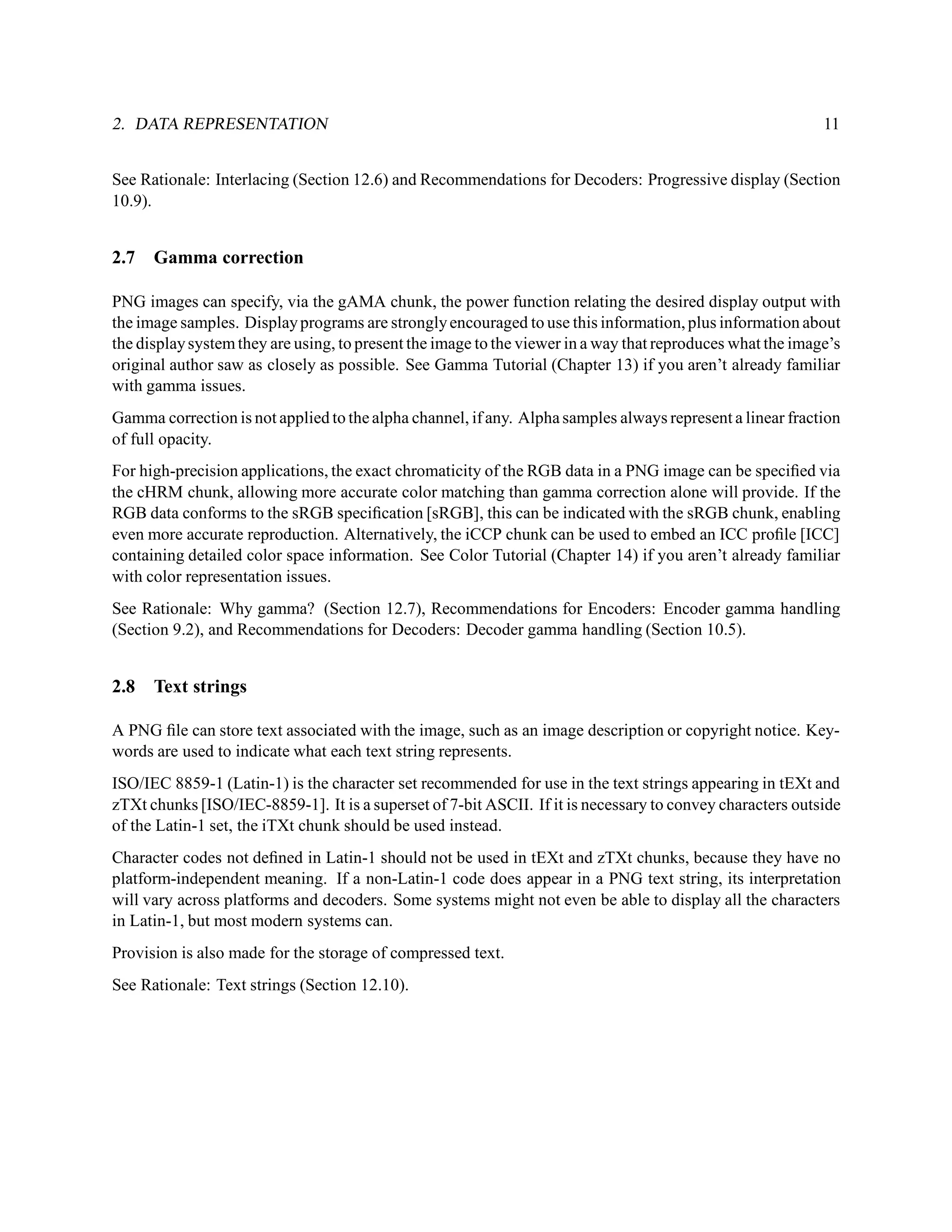 2. DATA REPRESENTATION                                                                                      11


See Rationale: Interlacing (Section 12.6) and Recommendations for Decoders: Progressive display (Section
10.9).


2.7   Gamma correction

PNG images can specify, via the gAMA chunk, the power function relating the desired display output with
the image samples. Display programs are strongly encouraged to use this information, plus information about
the display system they are using, to present the image to the viewer in a way that reproduces what the image’s
original author saw as closely as possible. See Gamma Tutorial (Chapter 13) if you aren’t already familiar
with gamma issues.
Gamma correction is not applied to the alpha channel, if any. Alpha samples always represent a linear fraction
of full opacity.
For high-precision applications, the exact chromaticity of the RGB data in a PNG image can be speciﬁed via
the cHRM chunk, allowing more accurate color matching than gamma correction alone will provide. If the
RGB data conforms to the sRGB speciﬁcation [sRGB], this can be indicated with the sRGB chunk, enabling
even more accurate reproduction. Alternatively, the iCCP chunk can be used to embed an ICC proﬁle [ICC]
containing detailed color space information. See Color Tutorial (Chapter 14) if you aren’t already familiar
with color representation issues.
See Rationale: Why gamma? (Section 12.7), Recommendations for Encoders: Encoder gamma handling
(Section 9.2), and Recommendations for Decoders: Decoder gamma handling (Section 10.5).


2.8   Text strings

A PNG ﬁle can store text associated with the image, such as an image description or copyright notice. Key-
words are used to indicate what each text string represents.
ISO/IEC 8859-1 (Latin-1) is the character set recommended for use in the text strings appearing in tEXt and
zTXt chunks [ISO/IEC-8859-1]. It is a superset of 7-bit ASCII. If it is necessary to convey characters outside
of the Latin-1 set, the iTXt chunk should be used instead.
Character codes not deﬁned in Latin-1 should not be used in tEXt and zTXt chunks, because they have no
platform-independent meaning. If a non-Latin-1 code does appear in a PNG text string, its interpretation
will vary across platforms and decoders. Some systems might not even be able to display all the characters
in Latin-1, but most modern systems can.
Provision is also made for the storage of compressed text.
See Rationale: Text strings (Section 12.10).
 