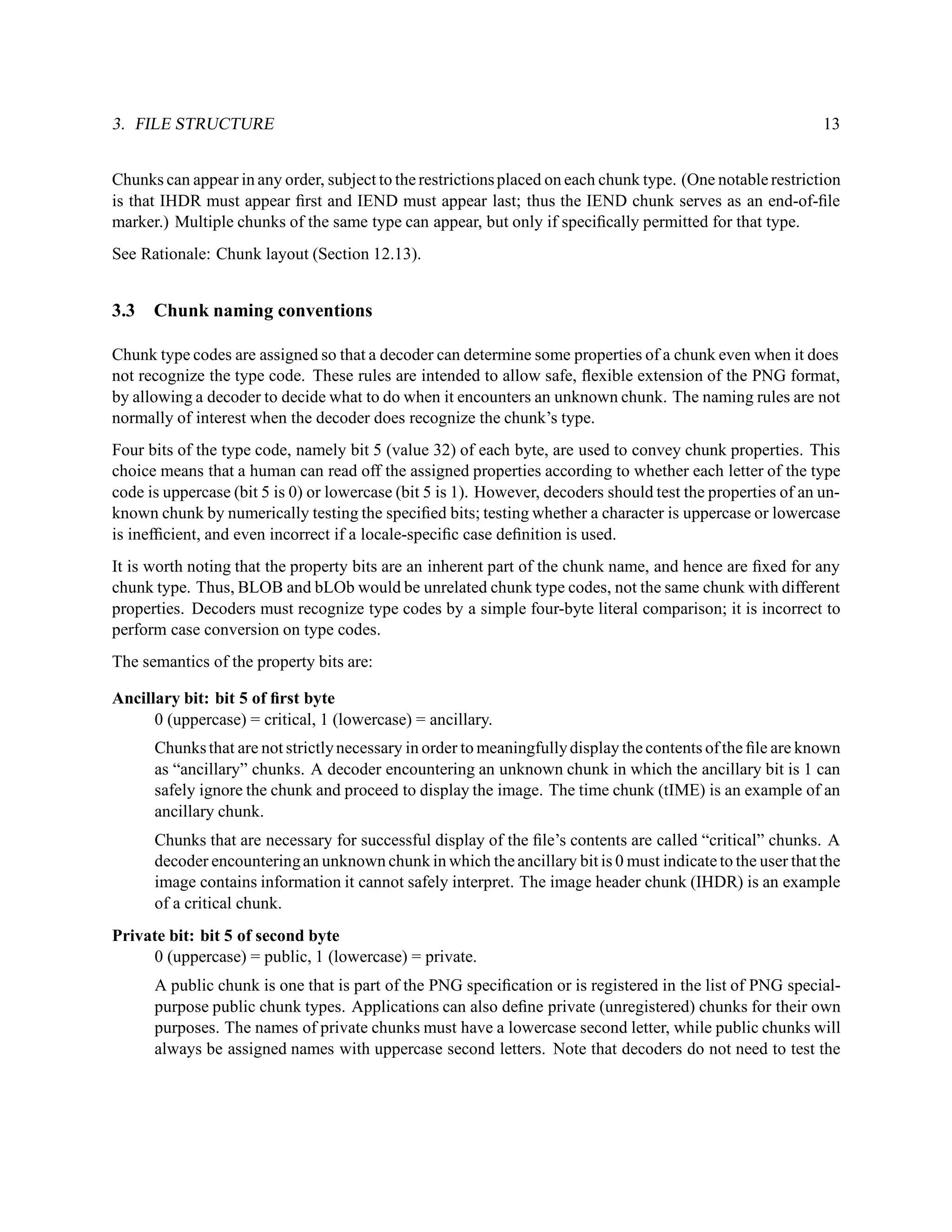 3. FILE STRUCTURE                                                                                            13


Chunks can appear in any order, subject to the restrictions placed on each chunk type. (One notable restriction
is that IHDR must appear ﬁrst and IEND must appear last; thus the IEND chunk serves as an end-of-ﬁle
marker.) Multiple chunks of the same type can appear, but only if speciﬁcally permitted for that type.
See Rationale: Chunk layout (Section 12.13).


3.3   Chunk naming conventions

Chunk type codes are assigned so that a decoder can determine some properties of a chunk even when it does
not recognize the type code. These rules are intended to allow safe, ﬂexible extension of the PNG format,
by allowing a decoder to decide what to do when it encounters an unknown chunk. The naming rules are not
normally of interest when the decoder does recognize the chunk’s type.
Four bits of the type code, namely bit 5 (value 32) of each byte, are used to convey chunk properties. This
choice means that a human can read off the assigned properties according to whether each letter of the type
code is uppercase (bit 5 is 0) or lowercase (bit 5 is 1). However, decoders should test the properties of an un-
known chunk by numerically testing the speciﬁed bits; testing whether a character is uppercase or lowercase
is inefﬁcient, and even incorrect if a locale-speciﬁc case deﬁnition is used.
It is worth noting that the property bits are an inherent part of the chunk name, and hence are ﬁxed for any
chunk type. Thus, BLOB and bLOb would be unrelated chunk type codes, not the same chunk with different
properties. Decoders must recognize type codes by a simple four-byte literal comparison; it is incorrect to
perform case conversion on type codes.
The semantics of the property bits are:

Ancillary bit: bit 5 of ﬁrst byte
      0 (uppercase) = critical, 1 (lowercase) = ancillary.
      Chunks that are not strictly necessary in order to meaningfully display the contents of the ﬁle are known
      as “ancillary” chunks. A decoder encountering an unknown chunk in which the ancillary bit is 1 can
      safely ignore the chunk and proceed to display the image. The time chunk (tIME) is an example of an
      ancillary chunk.
      Chunks that are necessary for successful display of the ﬁle’s contents are called “critical” chunks. A
      decoder encountering an unknown chunk in which the ancillary bit is 0 must indicate to the user that the
      image contains information it cannot safely interpret. The image header chunk (IHDR) is an example
      of a critical chunk.
Private bit: bit 5 of second byte
     0 (uppercase) = public, 1 (lowercase) = private.
      A public chunk is one that is part of the PNG speciﬁcation or is registered in the list of PNG special-
      purpose public chunk types. Applications can also deﬁne private (unregistered) chunks for their own
      purposes. The names of private chunks must have a lowercase second letter, while public chunks will
      always be assigned names with uppercase second letters. Note that decoders do not need to test the
 