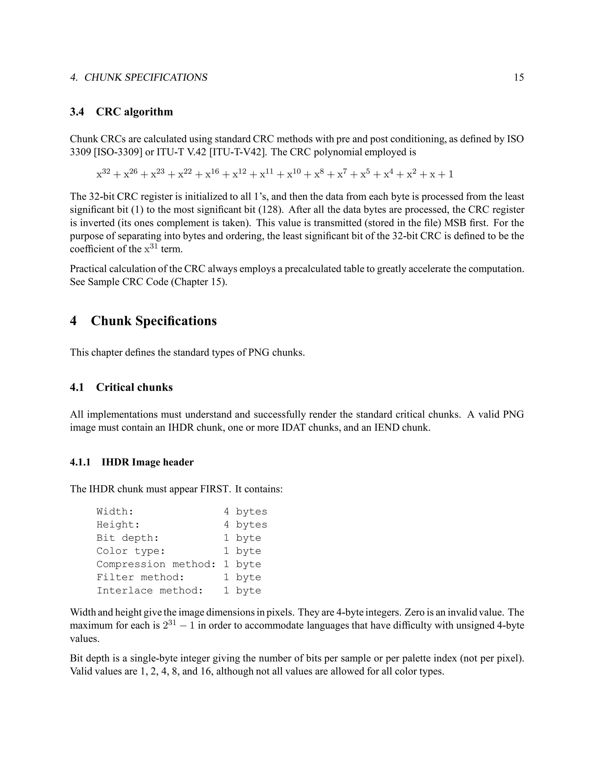 4. CHUNK SPECIFICATIONS                                                                                     15


3.4   CRC algorithm

Chunk CRCs are calculated using standard CRC methods with pre and post conditioning, as deﬁned by ISO
3309 [ISO-3309] or ITU-T V.42 [ITU-T-V42]. The CRC polynomial employed is

      x32 + x26 + x23 + x22 + x16 + x12 + x11 + x10 + x8 + x7 + x5 + x4 + x2 + x + 1

The 32-bit CRC register is initialized to all 1’s, and then the data from each byte is processed from the least
signiﬁcant bit (1) to the most signiﬁcant bit (128). After all the data bytes are processed, the CRC register
is inverted (its ones complement is taken). This value is transmitted (stored in the ﬁle) MSB ﬁrst. For the
purpose of separating into bytes and ordering, the least signiﬁcant bit of the 32-bit CRC is deﬁned to be the
coefﬁcient of the x31 term.
Practical calculation of the CRC always employs a precalculated table to greatly accelerate the computation.
See Sample CRC Code (Chapter 15).


4     Chunk Speciﬁcations

This chapter deﬁnes the standard types of PNG chunks.


4.1   Critical chunks

All implementations must understand and successfully render the standard critical chunks. A valid PNG
image must contain an IHDR chunk, one or more IDAT chunks, and an IEND chunk.


4.1.1 IHDR Image header

The IHDR chunk must appear FIRST. It contains:

      Width:                         4   bytes
      Height:                        4   bytes
      Bit depth:                     1   byte
      Color type:                    1   byte
      Compression method:            1   byte
      Filter method:                 1   byte
      Interlace method:              1   byte

Width and height give the image dimensions in pixels. They are 4-byte integers. Zero is an invalid value. The
maximum for each is 231 − 1 in order to accommodate languages that have difﬁculty with unsigned 4-byte
values.
Bit depth is a single-byte integer giving the number of bits per sample or per palette index (not per pixel).
Valid values are 1, 2, 4, 8, and 16, although not all values are allowed for all color types.
 