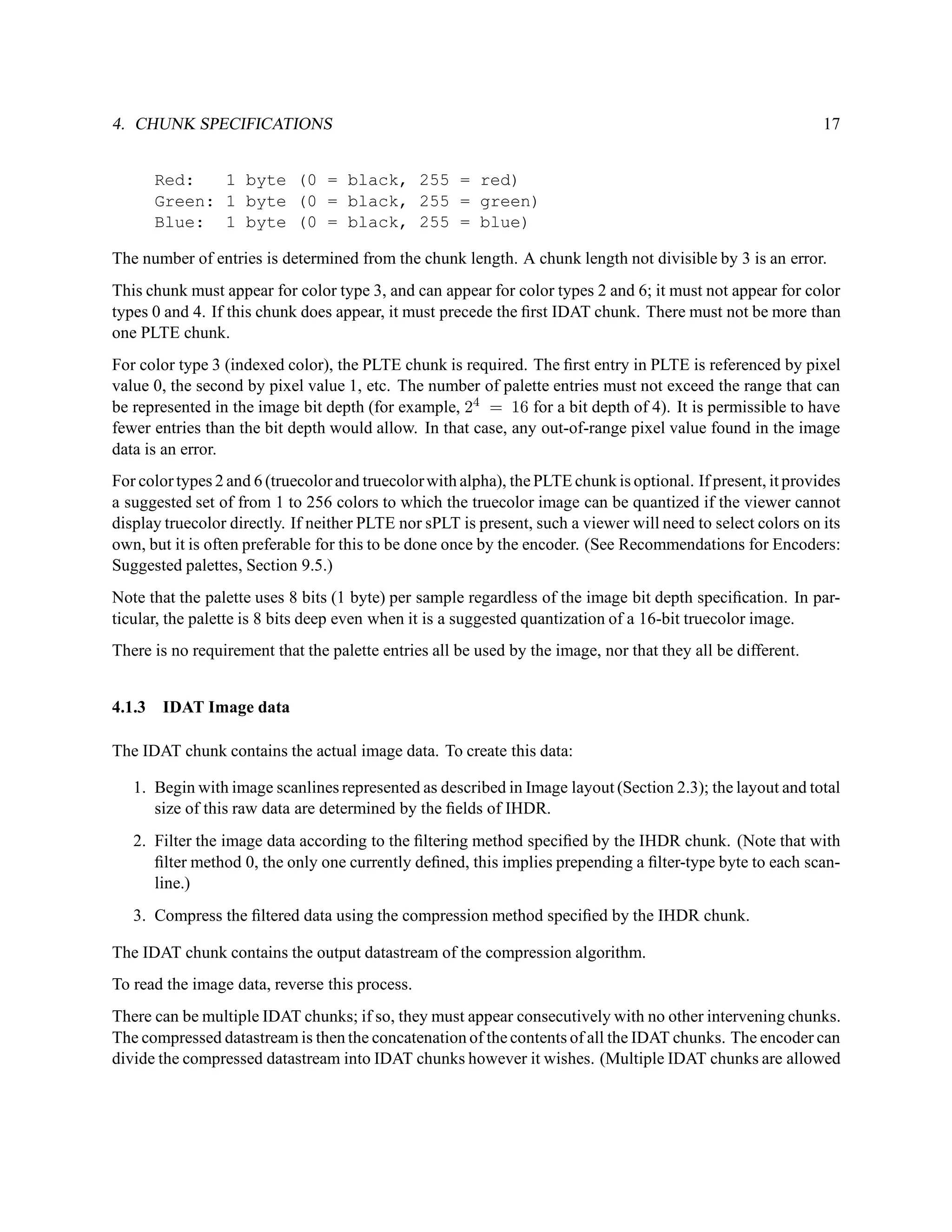 4. CHUNK SPECIFICATIONS                                                                                       17


      Red:   1 byte (0 = black, 255 = red)
      Green: 1 byte (0 = black, 255 = green)
      Blue: 1 byte (0 = black, 255 = blue)

The number of entries is determined from the chunk length. A chunk length not divisible by 3 is an error.
This chunk must appear for color type 3, and can appear for color types 2 and 6; it must not appear for color
types 0 and 4. If this chunk does appear, it must precede the ﬁrst IDAT chunk. There must not be more than
one PLTE chunk.
For color type 3 (indexed color), the PLTE chunk is required. The ﬁrst entry in PLTE is referenced by pixel
value 0, the second by pixel value 1, etc. The number of palette entries must not exceed the range that can
be represented in the image bit depth (for example, 24 = 16 for a bit depth of 4). It is permissible to have
fewer entries than the bit depth would allow. In that case, any out-of-range pixel value found in the image
data is an error.
For color types 2 and 6 (truecolor and truecolor with alpha), the PLTE chunk is optional. If present, it provides
a suggested set of from 1 to 256 colors to which the truecolor image can be quantized if the viewer cannot
display truecolor directly. If neither PLTE nor sPLT is present, such a viewer will need to select colors on its
own, but it is often preferable for this to be done once by the encoder. (See Recommendations for Encoders:
Suggested palettes, Section 9.5.)
Note that the palette uses 8 bits (1 byte) per sample regardless of the image bit depth speciﬁcation. In par-
ticular, the palette is 8 bits deep even when it is a suggested quantization of a 16-bit truecolor image.
There is no requirement that the palette entries all be used by the image, nor that they all be different.


4.1.3 IDAT Image data

The IDAT chunk contains the actual image data. To create this data:

   1. Begin with image scanlines represented as described in Image layout (Section 2.3); the layout and total
      size of this raw data are determined by the ﬁelds of IHDR.
   2. Filter the image data according to the ﬁltering method speciﬁed by the IHDR chunk. (Note that with
      ﬁlter method 0, the only one currently deﬁned, this implies prepending a ﬁlter-type byte to each scan-
      line.)
   3. Compress the ﬁltered data using the compression method speciﬁed by the IHDR chunk.

The IDAT chunk contains the output datastream of the compression algorithm.
To read the image data, reverse this process.
There can be multiple IDAT chunks; if so, they must appear consecutively with no other intervening chunks.
The compressed datastream is then the concatenation of the contents of all the IDAT chunks. The encoder can
divide the compressed datastream into IDAT chunks however it wishes. (Multiple IDAT chunks are allowed
 