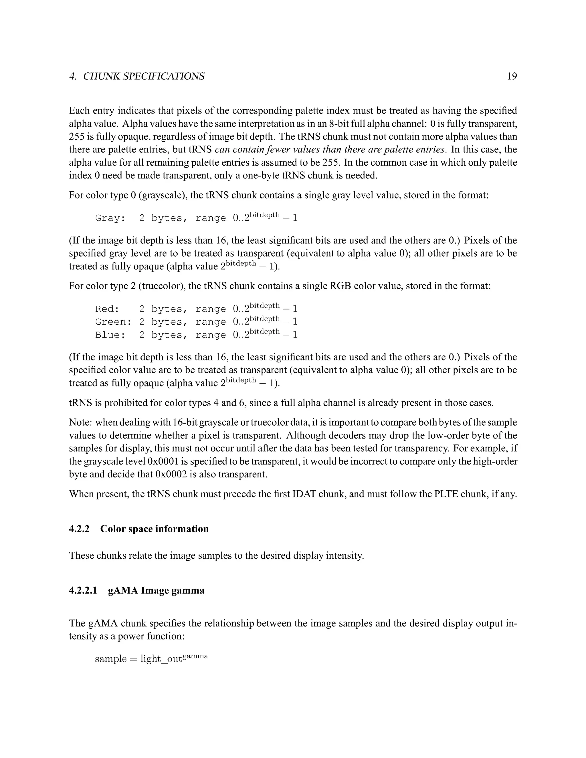 4. CHUNK SPECIFICATIONS                                                                                       19


Each entry indicates that pixels of the corresponding palette index must be treated as having the speciﬁed
alpha value. Alpha values have the same interpretation as in an 8-bit full alpha channel: 0 is fully transparent,
255 is fully opaque, regardless of image bit depth. The tRNS chunk must not contain more alpha values than
there are palette entries, but tRNS can contain fewer values than there are palette entries. In this case, the
alpha value for all remaining palette entries is assumed to be 255. In the common case in which only palette
index 0 need be made transparent, only a one-byte tRNS chunk is needed.
For color type 0 (grayscale), the tRNS chunk contains a single gray level value, stored in the format:

      Gray:      2 bytes, range 0..2bitdepth − 1

(If the image bit depth is less than 16, the least signiﬁcant bits are used and the others are 0.) Pixels of the
speciﬁed gray level are to be treated as transparent (equivalent to alpha value 0); all other pixels are to be
treated as fully opaque (alpha value 2bitdepth − 1).
For color type 2 (truecolor), the tRNS chunk contains a single RGB color value, stored in the format:

      Red:   2 bytes, range 0..2bitdepth − 1
      Green: 2 bytes, range 0..2bitdepth − 1
      Blue: 2 bytes, range 0..2bitdepth − 1

(If the image bit depth is less than 16, the least signiﬁcant bits are used and the others are 0.) Pixels of the
speciﬁed color value are to be treated as transparent (equivalent to alpha value 0); all other pixels are to be
treated as fully opaque (alpha value 2bitdepth − 1).
tRNS is prohibited for color types 4 and 6, since a full alpha channel is already present in those cases.
Note: when dealing with 16-bit grayscale or truecolor data, it is important to compare both bytes of the sample
values to determine whether a pixel is transparent. Although decoders may drop the low-order byte of the
samples for display, this must not occur until after the data has been tested for transparency. For example, if
the grayscale level 0x0001 is speciﬁed to be transparent, it would be incorrect to compare only the high-order
byte and decide that 0x0002 is also transparent.
When present, the tRNS chunk must precede the ﬁrst IDAT chunk, and must follow the PLTE chunk, if any.


4.2.2 Color space information

These chunks relate the image samples to the desired display intensity.


4.2.2.1 gAMA Image gamma


The gAMA chunk speciﬁes the relationship between the image samples and the desired display output in-
tensity as a power function:

      sample = light outgamma
 