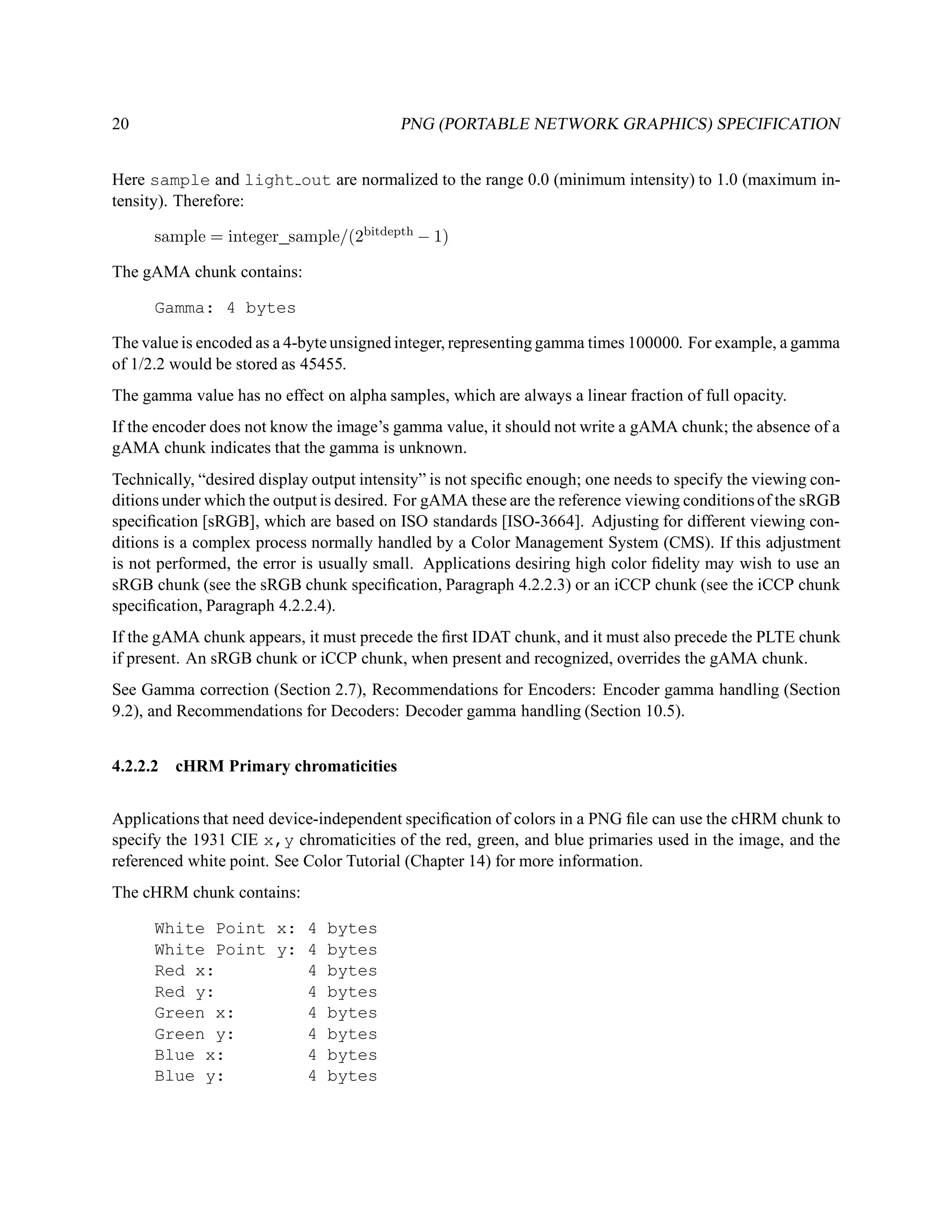 20                                        PNG (PORTABLE NETWORK GRAPHICS) SPECIFICATION


Here sample and light out are normalized to the range 0.0 (minimum intensity) to 1.0 (maximum in-
tensity). Therefore:

      sample = integer sample/(2bitdepth − 1)

The gAMA chunk contains:

      Gamma: 4 bytes

The value is encoded as a 4-byte unsigned integer, representing gamma times 100000. For example, a gamma
of 1/2.2 would be stored as 45455.
The gamma value has no effect on alpha samples, which are always a linear fraction of full opacity.
If the encoder does not know the image’s gamma value, it should not write a gAMA chunk; the absence of a
gAMA chunk indicates that the gamma is unknown.
Technically, “desired display output intensity” is not speciﬁc enough; one needs to specify the viewing con-
ditions under which the output is desired. For gAMA these are the reference viewing conditions of the sRGB
speciﬁcation [sRGB], which are based on ISO standards [ISO-3664]. Adjusting for different viewing con-
ditions is a complex process normally handled by a Color Management System (CMS). If this adjustment
is not performed, the error is usually small. Applications desiring high color ﬁdelity may wish to use an
sRGB chunk (see the sRGB chunk speciﬁcation, Paragraph 4.2.2.3) or an iCCP chunk (see the iCCP chunk
speciﬁcation, Paragraph 4.2.2.4).
If the gAMA chunk appears, it must precede the ﬁrst IDAT chunk, and it must also precede the PLTE chunk
if present. An sRGB chunk or iCCP chunk, when present and recognized, overrides the gAMA chunk.
See Gamma correction (Section 2.7), Recommendations for Encoders: Encoder gamma handling (Section
9.2), and Recommendations for Decoders: Decoder gamma handling (Section 10.5).


4.2.2.2 cHRM Primary chromaticities


Applications that need device-independent speciﬁcation of colors in a PNG ﬁle can use the cHRM chunk to
specify the 1931 CIE x,y chromaticities of the red, green, and blue primaries used in the image, and the
referenced white point. See Color Tutorial (Chapter 14) for more information.
The cHRM chunk contains:

      White Point x: 4 bytes
      White Point y: 4 bytes
      Red x:         4 bytes
      Red y:         4 bytes
      Green x:       4 bytes
      Green y:       4 bytes
      Blue x:        4 bytes
      Blue y:        4 bytes
 