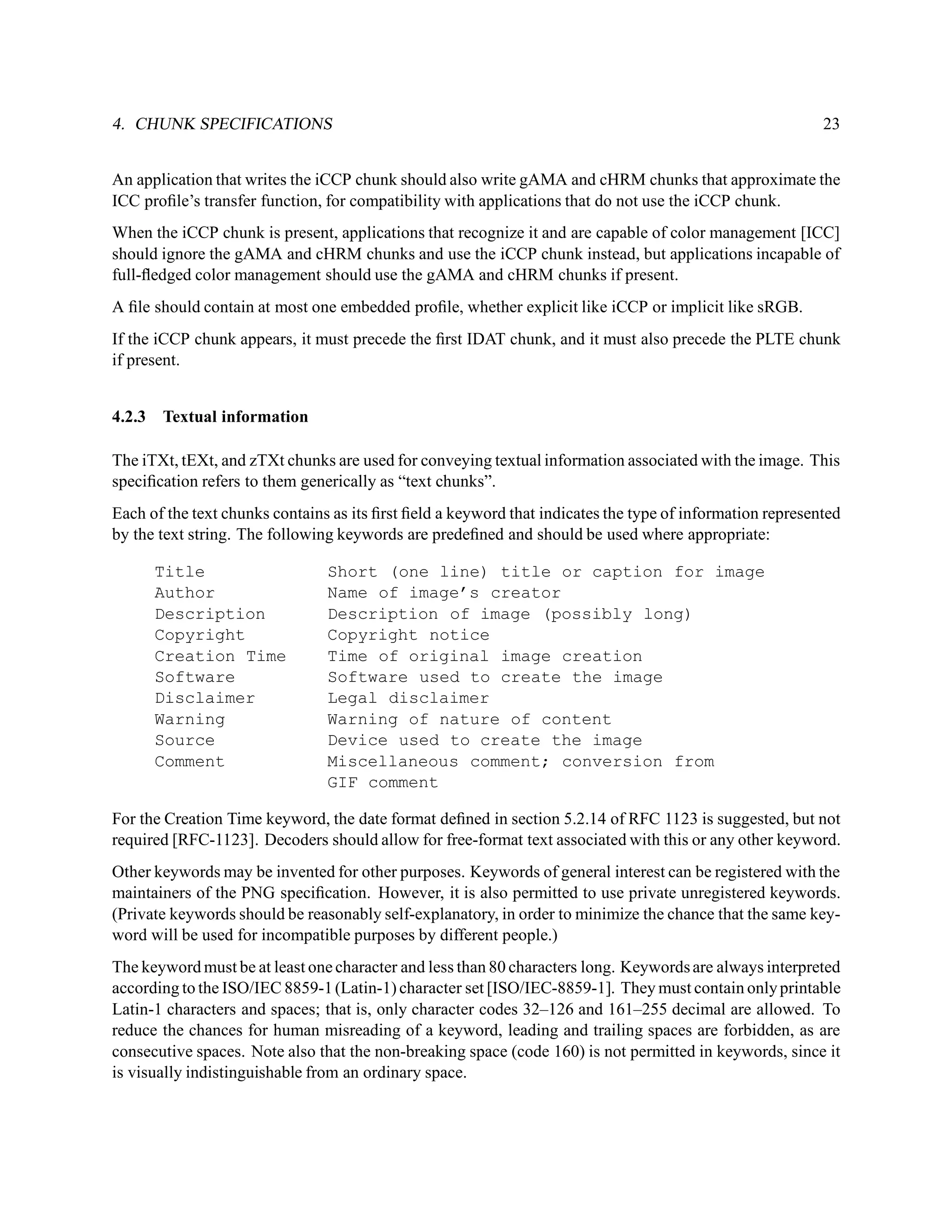 4. CHUNK SPECIFICATIONS                                                                                    23


An application that writes the iCCP chunk should also write gAMA and cHRM chunks that approximate the
ICC proﬁle’s transfer function, for compatibility with applications that do not use the iCCP chunk.
When the iCCP chunk is present, applications that recognize it and are capable of color management [ICC]
should ignore the gAMA and cHRM chunks and use the iCCP chunk instead, but applications incapable of
full-ﬂedged color management should use the gAMA and cHRM chunks if present.
A ﬁle should contain at most one embedded proﬁle, whether explicit like iCCP or implicit like sRGB.
If the iCCP chunk appears, it must precede the ﬁrst IDAT chunk, and it must also precede the PLTE chunk
if present.


4.2.3 Textual information

The iTXt, tEXt, and zTXt chunks are used for conveying textual information associated with the image. This
speciﬁcation refers to them generically as “text chunks”.
Each of the text chunks contains as its ﬁrst ﬁeld a keyword that indicates the type of information represented
by the text string. The following keywords are predeﬁned and should be used where appropriate:

      Title                     Short (one line) title or caption for image
      Author                    Name of image’s creator
      Description               Description of image (possibly long)
      Copyright                 Copyright notice
      Creation Time             Time of original image creation
      Software                  Software used to create the image
      Disclaimer                Legal disclaimer
      Warning                   Warning of nature of content
      Source                    Device used to create the image
      Comment                   Miscellaneous comment; conversion from
                                GIF comment

For the Creation Time keyword, the date format deﬁned in section 5.2.14 of RFC 1123 is suggested, but not
required [RFC-1123]. Decoders should allow for free-format text associated with this or any other keyword.
Other keywords may be invented for other purposes. Keywords of general interest can be registered with the
maintainers of the PNG speciﬁcation. However, it is also permitted to use private unregistered keywords.
(Private keywords should be reasonably self-explanatory, in order to minimize the chance that the same key-
word will be used for incompatible purposes by different people.)
The keyword must be at least one character and less than 80 characters long. Keywords are always interpreted
according to the ISO/IEC 8859-1 (Latin-1) character set [ISO/IEC-8859-1]. They must contain only printable
Latin-1 characters and spaces; that is, only character codes 32–126 and 161–255 decimal are allowed. To
reduce the chances for human misreading of a keyword, leading and trailing spaces are forbidden, as are
consecutive spaces. Note also that the non-breaking space (code 160) is not permitted in keywords, since it
is visually indistinguishable from an ordinary space.
 