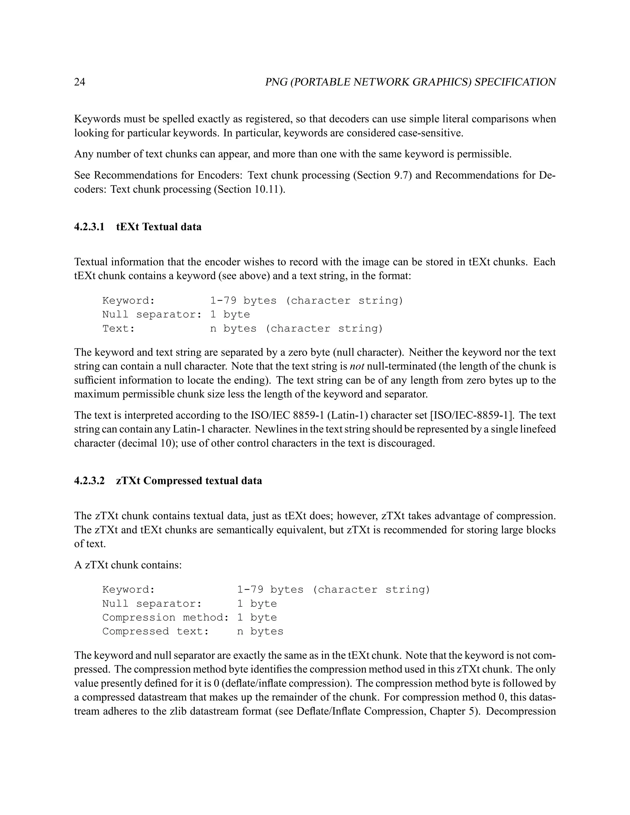 24                                          PNG (PORTABLE NETWORK GRAPHICS) SPECIFICATION


Keywords must be spelled exactly as registered, so that decoders can use simple literal comparisons when
looking for particular keywords. In particular, keywords are considered case-sensitive.
Any number of text chunks can appear, and more than one with the same keyword is permissible.
See Recommendations for Encoders: Text chunk processing (Section 9.7) and Recommendations for De-
coders: Text chunk processing (Section 10.11).


4.2.3.1 tEXt Textual data


Textual information that the encoder wishes to record with the image can be stored in tEXt chunks. Each
tEXt chunk contains a keyword (see above) and a text string, in the format:

      Keyword:        1-79 bytes (character string)
      Null separator: 1 byte
      Text:           n bytes (character string)

The keyword and text string are separated by a zero byte (null character). Neither the keyword nor the text
string can contain a null character. Note that the text string is not null-terminated (the length of the chunk is
sufﬁcient information to locate the ending). The text string can be of any length from zero bytes up to the
maximum permissible chunk size less the length of the keyword and separator.
The text is interpreted according to the ISO/IEC 8859-1 (Latin-1) character set [ISO/IEC-8859-1]. The text
string can contain any Latin-1 character. Newlines in the text string should be represented by a single linefeed
character (decimal 10); use of other control characters in the text is discouraged.


4.2.3.2 zTXt Compressed textual data


The zTXt chunk contains textual data, just as tEXt does; however, zTXt takes advantage of compression.
The zTXt and tEXt chunks are semantically equivalent, but zTXt is recommended for storing large blocks
of text.
A zTXt chunk contains:

      Keyword:                        1-79 bytes (character string)
      Null separator:                 1 byte
      Compression method:             1 byte
      Compressed text:                n bytes

The keyword and null separator are exactly the same as in the tEXt chunk. Note that the keyword is not com-
pressed. The compression method byte identiﬁes the compression method used in this zTXt chunk. The only
value presently deﬁned for it is 0 (deﬂate/inﬂate compression). The compression method byte is followed by
a compressed datastream that makes up the remainder of the chunk. For compression method 0, this datas-
tream adheres to the zlib datastream format (see Deﬂate/Inﬂate Compression, Chapter 5). Decompression
 