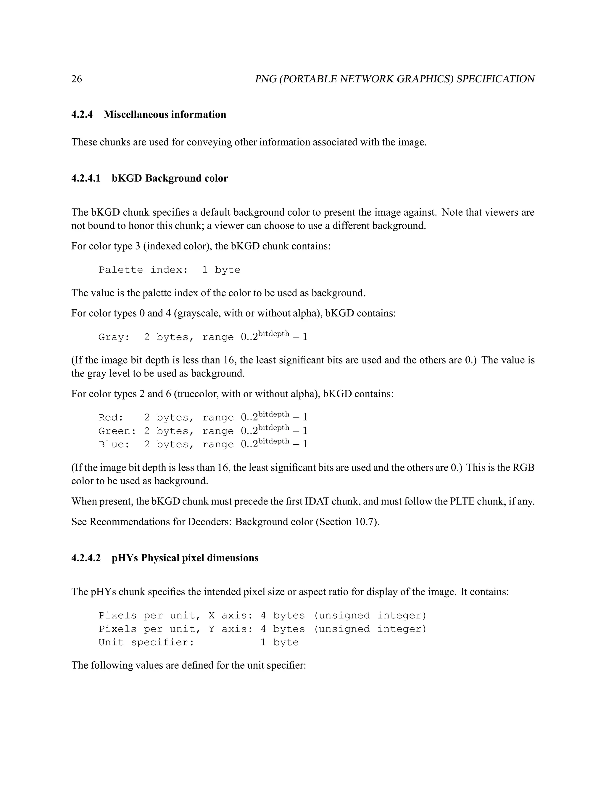 26                                           PNG (PORTABLE NETWORK GRAPHICS) SPECIFICATION


4.2.4 Miscellaneous information

These chunks are used for conveying other information associated with the image.


4.2.4.1 bKGD Background color


The bKGD chunk speciﬁes a default background color to present the image against. Note that viewers are
not bound to honor this chunk; a viewer can choose to use a different background.
For color type 3 (indexed color), the bKGD chunk contains:

      Palette index:            1 byte

The value is the palette index of the color to be used as background.
For color types 0 and 4 (grayscale, with or without alpha), bKGD contains:

      Gray:      2 bytes, range 0..2bitdepth − 1

(If the image bit depth is less than 16, the least signiﬁcant bits are used and the others are 0.) The value is
the gray level to be used as background.
For color types 2 and 6 (truecolor, with or without alpha), bKGD contains:

      Red:   2 bytes, range 0..2bitdepth − 1
      Green: 2 bytes, range 0..2bitdepth − 1
      Blue: 2 bytes, range 0..2bitdepth − 1

(If the image bit depth is less than 16, the least signiﬁcant bits are used and the others are 0.) This is the RGB
color to be used as background.
When present, the bKGD chunk must precede the ﬁrst IDAT chunk, and must follow the PLTE chunk, if any.
See Recommendations for Decoders: Background color (Section 10.7).


4.2.4.2 pHYs Physical pixel dimensions


The pHYs chunk speciﬁes the intended pixel size or aspect ratio for display of the image. It contains:

      Pixels per unit, X axis: 4 bytes (unsigned integer)
      Pixels per unit, Y axis: 4 bytes (unsigned integer)
      Unit specifier:          1 byte

The following values are deﬁned for the unit speciﬁer:
 