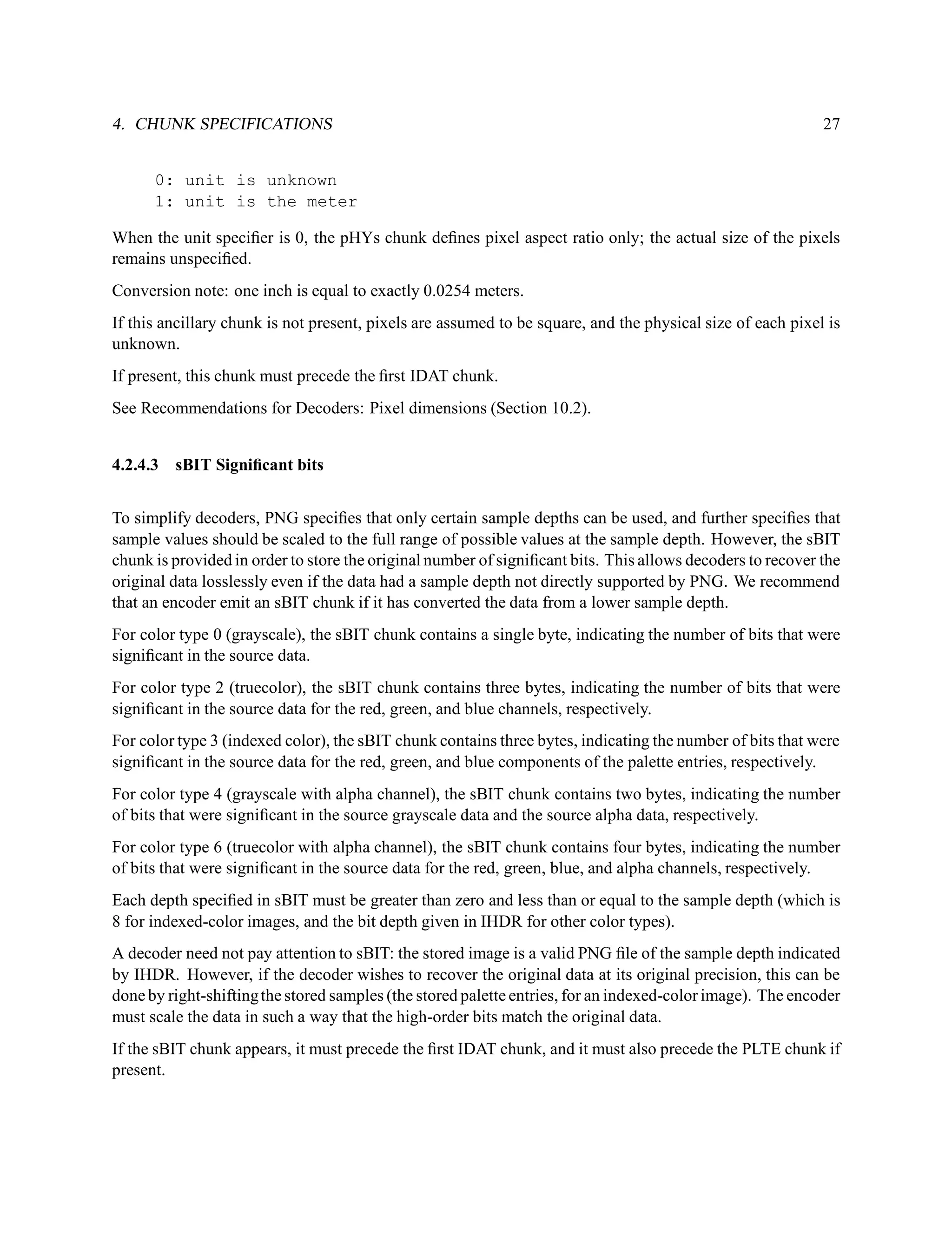 4. CHUNK SPECIFICATIONS                                                                                     27


      0: unit is unknown
      1: unit is the meter

When the unit speciﬁer is 0, the pHYs chunk deﬁnes pixel aspect ratio only; the actual size of the pixels
remains unspeciﬁed.
Conversion note: one inch is equal to exactly 0.0254 meters.
If this ancillary chunk is not present, pixels are assumed to be square, and the physical size of each pixel is
unknown.
If present, this chunk must precede the ﬁrst IDAT chunk.
See Recommendations for Decoders: Pixel dimensions (Section 10.2).


4.2.4.3 sBIT Signiﬁcant bits


To simplify decoders, PNG speciﬁes that only certain sample depths can be used, and further speciﬁes that
sample values should be scaled to the full range of possible values at the sample depth. However, the sBIT
chunk is provided in order to store the original number of signiﬁcant bits. This allows decoders to recover the
original data losslessly even if the data had a sample depth not directly supported by PNG. We recommend
that an encoder emit an sBIT chunk if it has converted the data from a lower sample depth.
For color type 0 (grayscale), the sBIT chunk contains a single byte, indicating the number of bits that were
signiﬁcant in the source data.
For color type 2 (truecolor), the sBIT chunk contains three bytes, indicating the number of bits that were
signiﬁcant in the source data for the red, green, and blue channels, respectively.
For color type 3 (indexed color), the sBIT chunk contains three bytes, indicating the number of bits that were
signiﬁcant in the source data for the red, green, and blue components of the palette entries, respectively.
For color type 4 (grayscale with alpha channel), the sBIT chunk contains two bytes, indicating the number
of bits that were signiﬁcant in the source grayscale data and the source alpha data, respectively.
For color type 6 (truecolor with alpha channel), the sBIT chunk contains four bytes, indicating the number
of bits that were signiﬁcant in the source data for the red, green, blue, and alpha channels, respectively.
Each depth speciﬁed in sBIT must be greater than zero and less than or equal to the sample depth (which is
8 for indexed-color images, and the bit depth given in IHDR for other color types).
A decoder need not pay attention to sBIT: the stored image is a valid PNG ﬁle of the sample depth indicated
by IHDR. However, if the decoder wishes to recover the original data at its original precision, this can be
done by right-shifting the stored samples (the stored palette entries, for an indexed-color image). The encoder
must scale the data in such a way that the high-order bits match the original data.
If the sBIT chunk appears, it must precede the ﬁrst IDAT chunk, and it must also precede the PLTE chunk if
present.
 