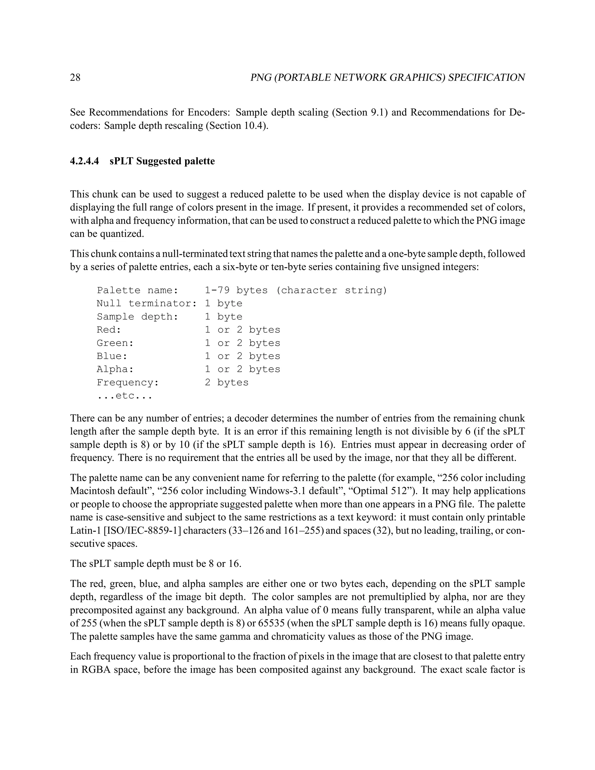 28                                           PNG (PORTABLE NETWORK GRAPHICS) SPECIFICATION


See Recommendations for Encoders: Sample depth scaling (Section 9.1) and Recommendations for De-
coders: Sample depth rescaling (Section 10.4).


4.2.4.4 sPLT Suggested palette


This chunk can be used to suggest a reduced palette to be used when the display device is not capable of
displaying the full range of colors present in the image. If present, it provides a recommended set of colors,
with alpha and frequency information, that can be used to construct a reduced palette to which the PNG image
can be quantized.
This chunk contains a null-terminated text string that names the palette and a one-byte sample depth, followed
by a series of palette entries, each a six-byte or ten-byte series containing ﬁve unsigned integers:

      Palette name:              1-79 bytes (character string)
      Null terminator:           1 byte
      Sample depth:              1 byte
      Red:                       1 or 2 bytes
      Green:                     1 or 2 bytes
      Blue:                      1 or 2 bytes
      Alpha:                     1 or 2 bytes
      Frequency:                 2 bytes
      ...etc...

There can be any number of entries; a decoder determines the number of entries from the remaining chunk
length after the sample depth byte. It is an error if this remaining length is not divisible by 6 (if the sPLT
sample depth is 8) or by 10 (if the sPLT sample depth is 16). Entries must appear in decreasing order of
frequency. There is no requirement that the entries all be used by the image, nor that they all be different.
The palette name can be any convenient name for referring to the palette (for example, “256 color including
Macintosh default”, “256 color including Windows-3.1 default”, “Optimal 512”). It may help applications
or people to choose the appropriate suggested palette when more than one appears in a PNG ﬁle. The palette
name is case-sensitive and subject to the same restrictions as a text keyword: it must contain only printable
Latin-1 [ISO/IEC-8859-1] characters (33–126 and 161–255) and spaces (32), but no leading, trailing, or con-
secutive spaces.
The sPLT sample depth must be 8 or 16.
The red, green, blue, and alpha samples are either one or two bytes each, depending on the sPLT sample
depth, regardless of the image bit depth. The color samples are not premultiplied by alpha, nor are they
precomposited against any background. An alpha value of 0 means fully transparent, while an alpha value
of 255 (when the sPLT sample depth is 8) or 65535 (when the sPLT sample depth is 16) means fully opaque.
The palette samples have the same gamma and chromaticity values as those of the PNG image.
Each frequency value is proportional to the fraction of pixels in the image that are closest to that palette entry
in RGBA space, before the image has been composited against any background. The exact scale factor is
 
