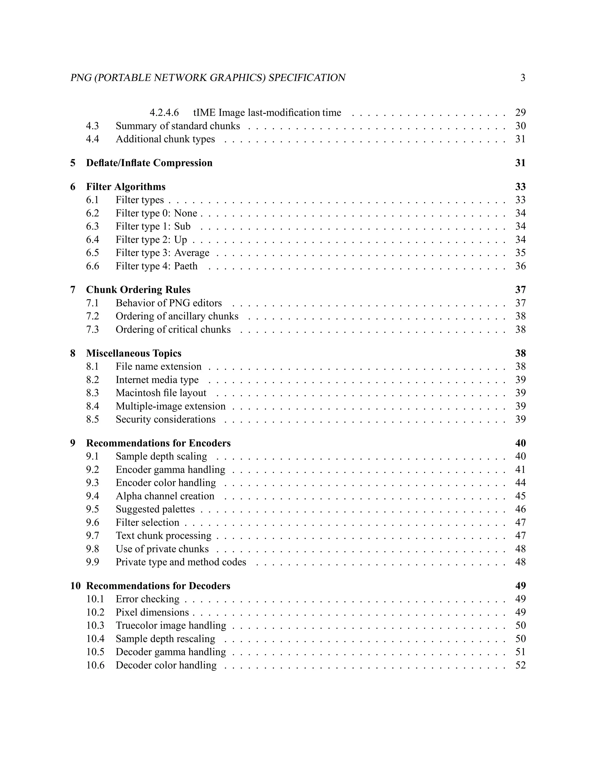 PNG (PORTABLE NETWORK GRAPHICS) SPECIFICATION                                                                                                                                           3


                 4.2.4.6 tIME Image last-modiﬁcation time . . . . . . . . . . . . . . . . . . . . 29
   4.3    Summary of standard chunks . . . . . . . . . . . . . . . . . . . . . . . . . . . . . . . . . 30
   4.4    Additional chunk types . . . . . . . . . . . . . . . . . . . . . . . . . . . . . . . . . . . . 31

5 Deﬂate/Inﬂate Compression                                                                                                                                                             31

6 Filter Algorithms                                                                                                                                                                     33
  6.1    Filter types . . . . . .   .   .   .   .   .   .   .   .   .   .   .   .   .   .   .   .   .   .   .   .   .   .   .   .   .   .   .   .   .   .   .   .   .   .   .   .   .   33
  6.2    Filter type 0: None . .    .   .   .   .   .   .   .   .   .   .   .   .   .   .   .   .   .   .   .   .   .   .   .   .   .   .   .   .   .   .   .   .   .   .   .   .   .   34
  6.3    Filter type 1: Sub . .     .   .   .   .   .   .   .   .   .   .   .   .   .   .   .   .   .   .   .   .   .   .   .   .   .   .   .   .   .   .   .   .   .   .   .   .   .   34
  6.4    Filter type 2: Up . . .    .   .   .   .   .   .   .   .   .   .   .   .   .   .   .   .   .   .   .   .   .   .   .   .   .   .   .   .   .   .   .   .   .   .   .   .   .   34
  6.5    Filter type 3: Average     .   .   .   .   .   .   .   .   .   .   .   .   .   .   .   .   .   .   .   .   .   .   .   .   .   .   .   .   .   .   .   .   .   .   .   .   .   35
  6.6    Filter type 4: Paeth .     .   .   .   .   .   .   .   .   .   .   .   .   .   .   .   .   .   .   .   .   .   .   .   .   .   .   .   .   .   .   .   .   .   .   .   .   .   36

7 Chunk Ordering Rules                                                                                                                                                                  37
  7.1  Behavior of PNG editors . . . . . . . . . . . . . . . . . . . . . . . . . . . . . . . . . . .                                                                                    37
  7.2  Ordering of ancillary chunks . . . . . . . . . . . . . . . . . . . . . . . . . . . . . . . . .                                                                                   38
  7.3  Ordering of critical chunks . . . . . . . . . . . . . . . . . . . . . . . . . . . . . . . . . .                                                                                  38

8 Miscellaneous Topics                                                                                                                                                                  38
  8.1   File name extension . . .           .   .   .   .   .   .   .   .   .   .   .   .   .   .   .   .   .   .   .   .   .   .   .   .   .   .   .   .   .   .   .   .   .   .   .   38
  8.2   Internet media type . . .           .   .   .   .   .   .   .   .   .   .   .   .   .   .   .   .   .   .   .   .   .   .   .   .   .   .   .   .   .   .   .   .   .   .   .   39
  8.3   Macintosh ﬁle layout . .            .   .   .   .   .   .   .   .   .   .   .   .   .   .   .   .   .   .   .   .   .   .   .   .   .   .   .   .   .   .   .   .   .   .   .   39
  8.4   Multiple-image extension            .   .   .   .   .   .   .   .   .   .   .   .   .   .   .   .   .   .   .   .   .   .   .   .   .   .   .   .   .   .   .   .   .   .   .   39
  8.5   Security considerations .           .   .   .   .   .   .   .   .   .   .   .   .   .   .   .   .   .   .   .   .   .   .   .   .   .   .   .   .   .   .   .   .   .   .   .   39

9 Recommendations for Encoders                                                                                                                                                          40
  9.1  Sample depth scaling . . . . .                   .   .   .   .   .   .   .   .   .   .   .   .   .   .   .   .   .   .   .   .   .   .   .   .   .   .   .   .   .   .   .   .   40
  9.2  Encoder gamma handling . . .                     .   .   .   .   .   .   .   .   .   .   .   .   .   .   .   .   .   .   .   .   .   .   .   .   .   .   .   .   .   .   .   .   41
  9.3  Encoder color handling . . . .                   .   .   .   .   .   .   .   .   .   .   .   .   .   .   .   .   .   .   .   .   .   .   .   .   .   .   .   .   .   .   .   .   44
  9.4  Alpha channel creation . . . .                   .   .   .   .   .   .   .   .   .   .   .   .   .   .   .   .   .   .   .   .   .   .   .   .   .   .   .   .   .   .   .   .   45
  9.5  Suggested palettes . . . . . . .                 .   .   .   .   .   .   .   .   .   .   .   .   .   .   .   .   .   .   .   .   .   .   .   .   .   .   .   .   .   .   .   .   46
  9.6  Filter selection . . . . . . . . .               .   .   .   .   .   .   .   .   .   .   .   .   .   .   .   .   .   .   .   .   .   .   .   .   .   .   .   .   .   .   .   .   47
  9.7  Text chunk processing . . . . .                  .   .   .   .   .   .   .   .   .   .   .   .   .   .   .   .   .   .   .   .   .   .   .   .   .   .   .   .   .   .   .   .   47
  9.8  Use of private chunks . . . . .                  .   .   .   .   .   .   .   .   .   .   .   .   .   .   .   .   .   .   .   .   .   .   .   .   .   .   .   .   .   .   .   .   48
  9.9  Private type and method codes                    .   .   .   .   .   .   .   .   .   .   .   .   .   .   .   .   .   .   .   .   .   .   .   .   .   .   .   .   .   .   .   .   48

10 Recommendations for Decoders                                                                                                                                                         49
   10.1 Error checking . . . . . . .            .   .   .   .   .   .   .   .   .   .   .   .   .   .   .   .   .   .   .   .   .   .   .   .   .   .   .   .   .   .   .   .   .   .   49
   10.2 Pixel dimensions . . . . . .            .   .   .   .   .   .   .   .   .   .   .   .   .   .   .   .   .   .   .   .   .   .   .   .   .   .   .   .   .   .   .   .   .   .   49
   10.3 Truecolor image handling .              .   .   .   .   .   .   .   .   .   .   .   .   .   .   .   .   .   .   .   .   .   .   .   .   .   .   .   .   .   .   .   .   .   .   50
   10.4 Sample depth rescaling . .              .   .   .   .   .   .   .   .   .   .   .   .   .   .   .   .   .   .   .   .   .   .   .   .   .   .   .   .   .   .   .   .   .   .   50
   10.5 Decoder gamma handling .                .   .   .   .   .   .   .   .   .   .   .   .   .   .   .   .   .   .   .   .   .   .   .   .   .   .   .   .   .   .   .   .   .   .   51
   10.6 Decoder color handling . .              .   .   .   .   .   .   .   .   .   .   .   .   .   .   .   .   .   .   .   .   .   .   .   .   .   .   .   .   .   .   .   .   .   .   52
 