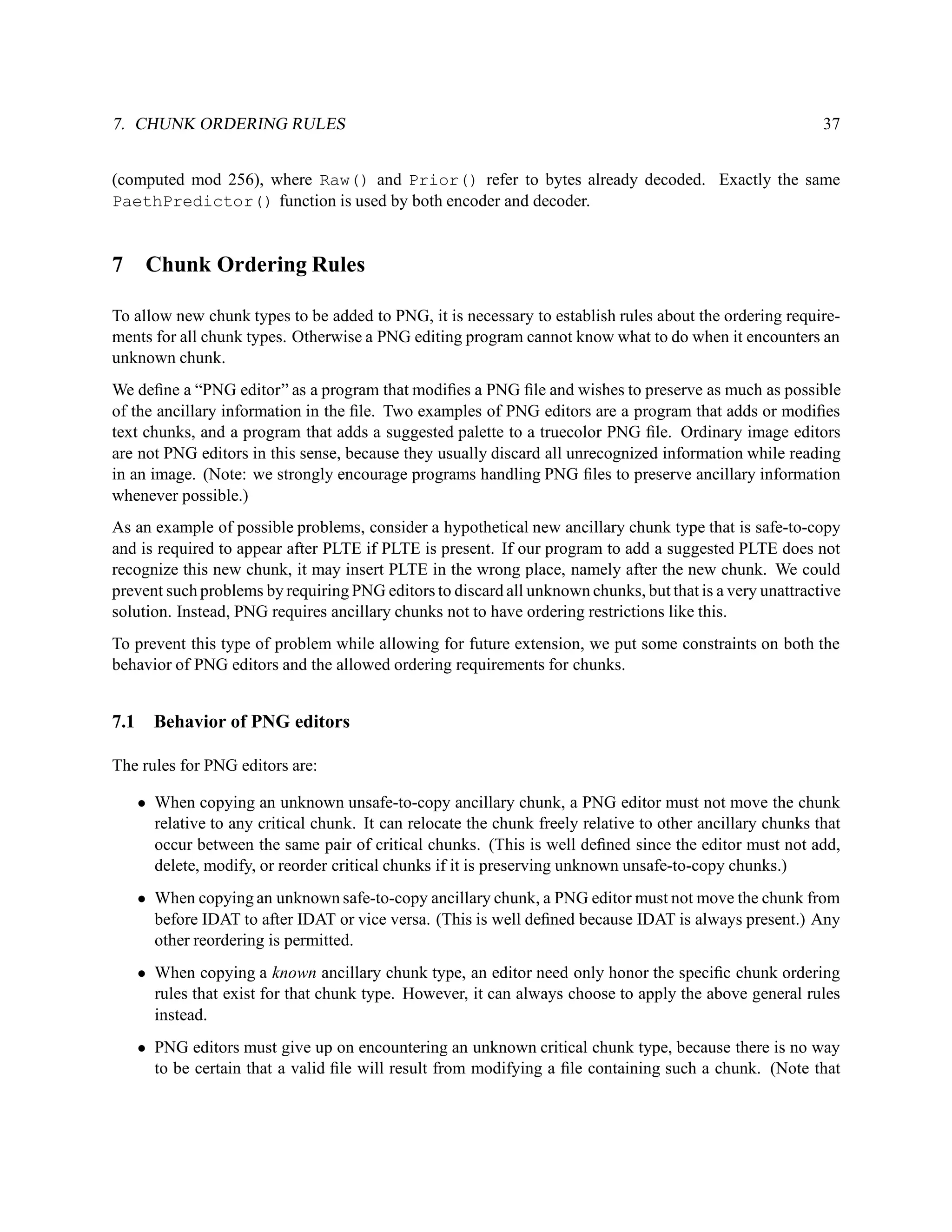 7. CHUNK ORDERING RULES                                                                                      37


(computed mod 256), where Raw() and Prior() refer to bytes already decoded. Exactly the same
PaethPredictor() function is used by both encoder and decoder.


7      Chunk Ordering Rules

To allow new chunk types to be added to PNG, it is necessary to establish rules about the ordering require-
ments for all chunk types. Otherwise a PNG editing program cannot know what to do when it encounters an
unknown chunk.
We deﬁne a “PNG editor” as a program that modiﬁes a PNG ﬁle and wishes to preserve as much as possible
of the ancillary information in the ﬁle. Two examples of PNG editors are a program that adds or modiﬁes
text chunks, and a program that adds a suggested palette to a truecolor PNG ﬁle. Ordinary image editors
are not PNG editors in this sense, because they usually discard all unrecognized information while reading
in an image. (Note: we strongly encourage programs handling PNG ﬁles to preserve ancillary information
whenever possible.)
As an example of possible problems, consider a hypothetical new ancillary chunk type that is safe-to-copy
and is required to appear after PLTE if PLTE is present. If our program to add a suggested PLTE does not
recognize this new chunk, it may insert PLTE in the wrong place, namely after the new chunk. We could
prevent such problems by requiring PNG editors to discard all unknown chunks, but that is a very unattractive
solution. Instead, PNG requires ancillary chunks not to have ordering restrictions like this.
To prevent this type of problem while allowing for future extension, we put some constraints on both the
behavior of PNG editors and the allowed ordering requirements for chunks.


7.1     Behavior of PNG editors

The rules for PNG editors are:

      • When copying an unknown unsafe-to-copy ancillary chunk, a PNG editor must not move the chunk
        relative to any critical chunk. It can relocate the chunk freely relative to other ancillary chunks that
        occur between the same pair of critical chunks. (This is well deﬁned since the editor must not add,
        delete, modify, or reorder critical chunks if it is preserving unknown unsafe-to-copy chunks.)
      • When copying an unknown safe-to-copy ancillary chunk, a PNG editor must not move the chunk from
        before IDAT to after IDAT or vice versa. (This is well deﬁned because IDAT is always present.) Any
        other reordering is permitted.
      • When copying a known ancillary chunk type, an editor need only honor the speciﬁc chunk ordering
        rules that exist for that chunk type. However, it can always choose to apply the above general rules
        instead.
      • PNG editors must give up on encountering an unknown critical chunk type, because there is no way
        to be certain that a valid ﬁle will result from modifying a ﬁle containing such a chunk. (Note that
 